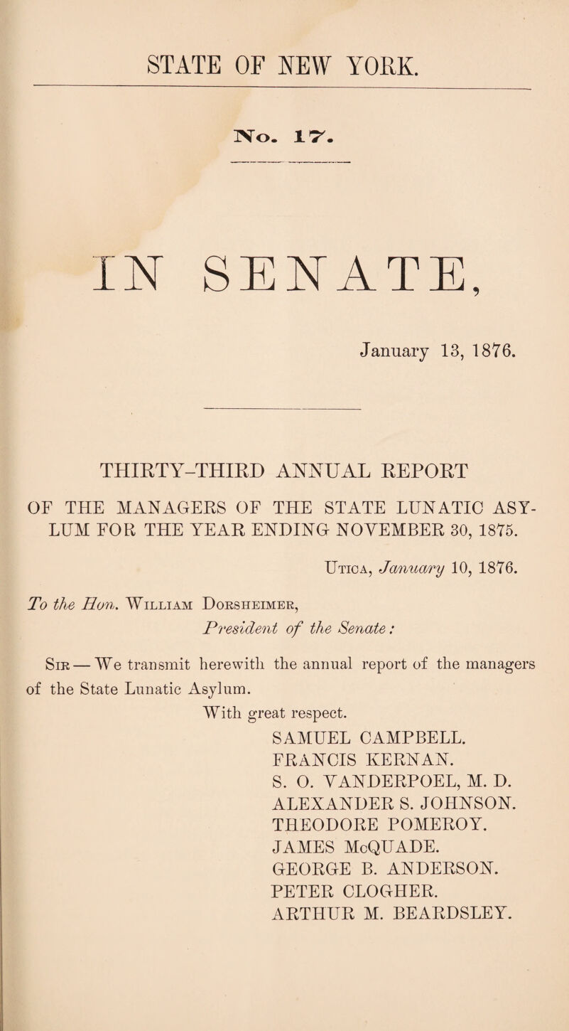 STATE OF NEW YORK. No. 17. IN SENATE, January 13, 1876. THIRTY-THIRD ANNUAL REPORT OF THE MANAGERS OF THE STATE LUNATIC ASY¬ LUM FOR THE YEAR ENDING NOYEMBER 30, 1875. Utica, January 10, 1876. To the Hon. William Dorsheimer, President of the Senate: Sir — We transmit herewith the annual report of the managers of the State Lunatic Asylum. With great respect. SAMUEL CAMPBELL. FRANCIS KERNAN. S. O. YANDERPOEL, M. D. ALEXANDER S. JOHNSON. THEODORE POMEROY. JAMES McQUADE. GEORGE B. ANDERSON. PETER CLOGHER. ARTHUR M. BEARDSLEY.