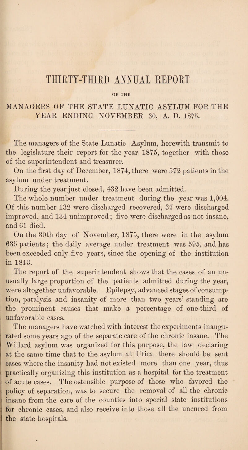 THIRTY-THIRD ANNUAL REPORT OF THE MANAGERS OF THE STATE LUNATIC ASYLUM FOR THE YEAR ENDING NOVEMBER 30, A. D. 1875. The managers of the State Lunatic Asylum, herewith transmit to the legislature their report for the year 1875, together with those of the superintendent and treasurer. On the first day of December, 1874, there were 572 patients in the asylum under treatment. During the year just closed, 432 have been admitted. The whole number under treatment during the year was 1,004. Of this number 132 were discharged recovered, 37 were discharged improved, and 134 unimproved; five were discharged as not insane, and 61 died. On the 30th day of November, 1875, there were in the asylum 635 patients; the daily average under treatment wras 595, and has been exceeded only five years, since the opening of the institution in 1843. The report of the superintendent shows that the cases of an un¬ usually large proportion of the patients admitted during the year, were altogether unfavorable. Epilepsy, advanced stages of consump¬ tion, paralysis and insanity of more than two years’ standing are the prominent causes that make a percentage of one-third of unfavorable cases. The managers have watched with interest the experiments inaugu¬ rated some years ago of the separate care of the chronic insane. The Willard asylum was organized for this purpose, the law declaring at the same time that to the asylum at Utica there should be sent cases where the insanity had not existed more than one year, thus practically organizing this institution as a hospital for the treatment of acute cases. The ostensible purpose of those who favored the policy of separation, was to secure the removal of all the chronic insane from the care of the counties into special state institutions for chronic cases, and also receive into those all the uncured from the state hospitals.