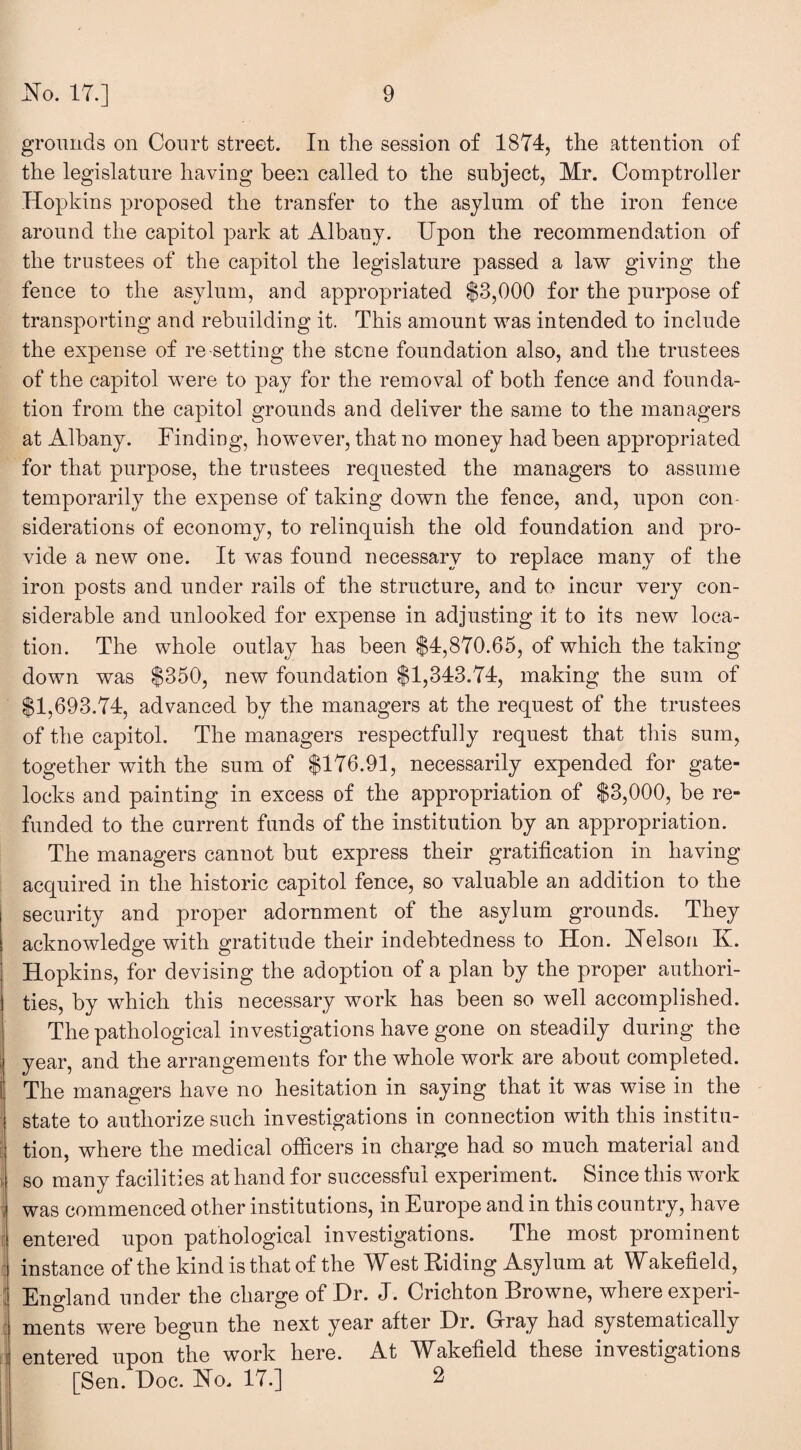 grounds on Court street. In the session of 1874, the attention of the legislature having been called to the subject, Mr. Comptroller Hopkins proposed the transfer to the asylum of the iron fence around the capitol park at Albany. Upon the recommendation of the trustees of the capitol the legislature passed a law giving the fence to the asylum, and appropriated $3,000 for the purpose of transporting and rebuilding it. This amount was intended to include the expense of re-setting the stone foundation also, and the trustees of the capitol were to pay for the removal of both fence and founda¬ tion from the capitol grounds and deliver the same to the managers at Albany. Finding, however, that no money had been appropriated for that purpose, the trustees requested the managers to assume temporarily the expense of taking down the fence, and, upon con¬ siderations of economy, to relinquish the old foundation and pro¬ vide a new one. It was found necessary to replace many of the iron posts and under rails of the structure, and to incur very con¬ siderable and unlooked for expense in adjusting it to its new loca¬ tion. The whole outlay has been $4,870.65, of which the taking down was $350, new foundation $1,343.74, making the sum of $1,693.74, advanced by the managers at the request of the trustees of the capitol. The managers respectfully request that this sum, together with the sum of $176.91, necessarily expended for gate- locks and painting in excess of the appropriation of $3,000, be re¬ funded to the current funds of the institution by an appropriation. The managers cannot but express their gratification in having accpiired in the historic capitol fence, so valuable an addition to the security and proper adornment of the asylum grounds. They acknowledge with gratitude their indebtedness to Hon. Nelson K. Hopkins, for devising the adoption of a plan by the proper authori¬ ties, by which this necessary work has been so well accomplished. The pathological investigations have gone on steadily during the year, and the arrangements for the whole work are about completed. The managers have no hesitation in saying that it was wise in the state to authorize such investigations in connection with this institu¬ tion, where the medical officers in charge had so much material and so many facilities at hand for successful experiment. Since this work > was commenced other institutions, in Europe and in this country, have entered upon pathological investigations. The most prominent instance of the kind is that of the West Hiding Asylum at Wakefield, England under the charge of Dr. J. Crichton Browne, where experi¬ ments were begun the next year after Dr. Gray had systematically entered upon the work here. At Wakefield these investigations [Sen. Doc. No. 17.] 2