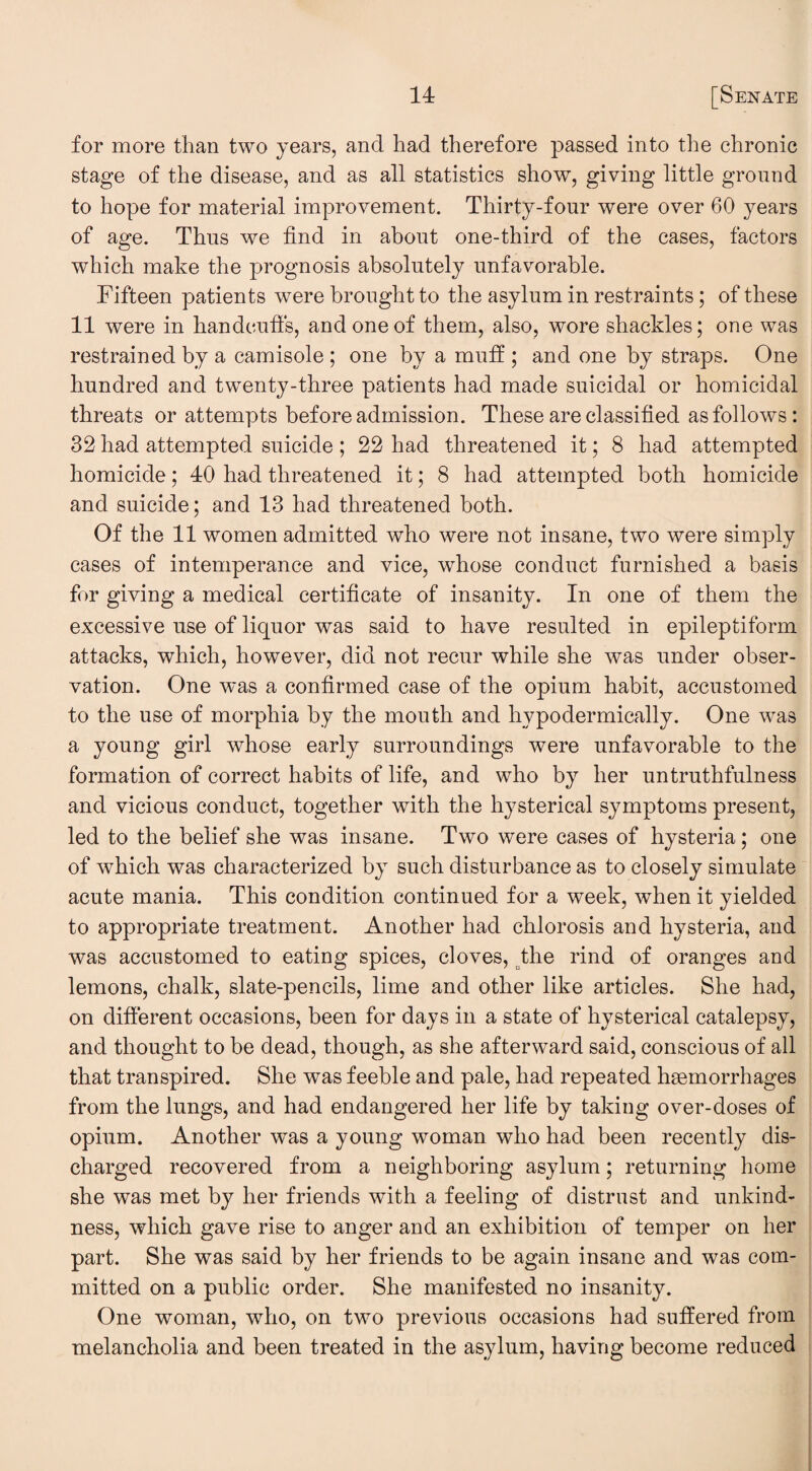 for more than two years, and had therefore passed into the chronic stage of the disease, and as all statistics show, giving little ground to hope for material improvement. Thirty-four were over 60 years of age. Thus we find in about one-third of the cases, factors which make the prognosis absolutely unfavorable. Fifteen patients were brought to the asylum in restraints; of these 11 were in handcuffs, and one of them, also, wore shackles; one was restrained by a camisole ; one by a muff ; and one by straps. One hundred and twenty-three patients had made suicidal or homicidal threats or attempts before admission. These are classified as follows: 32 had attempted suicide ; 22 had threatened it; 8 had attempted homicide; 40 had threatened it; 8 had attempted both homicide and suicide; and 13 had threatened both. Of the 11 women admitted who were not insane, two were simply cases of intemperance and vice, whose conduct furnished a basis for giving a medical certificate of insanity. In one of them the excessive use of liquor was said to have resulted in epileptiform attacks, which, however, did not recur while she was under obser¬ vation. One was a confirmed case of the opium habit, accustomed to the use of morphia by the mouth and hypodermically. One was a young girl whose early surroundings were unfavorable to the formation of correct habits of life, and who by her untruthfulness and vicious conduct, together with the hysterical symptoms present, led to the belief she was insane. Two were cases of hysteria; one of which was characterized by such disturbance as to closely simulate acute mania. This condition continued for a week, when it yielded to appropriate treatment. Another had chlorosis and hysteria, and was accustomed to eating spices, cloves, the rind of oranges and lemons, chalk, slate-pencils, lime and other like articles. She had, on different occasions, been for days in a state of hysterical catalepsy, and thought to be dead, though, as she afterward said, conscious of all that transpired. She was feeble and pale, had repeated haemorrhages from the lungs, and had endangered her life by taking over-doses of opium. Another was a young woman who had been recently dis¬ charged recovered from a neighboring asylum; returning home she was met by her friends with a feeling of distrust and unkind¬ ness, which gave rise to anger and an exhibition of temper on her part. She was said by her friends to be again insane and was com¬ mitted on a public order. She manifested no insanity. One woman, who, on two previous occasions had suffered from melancholia and been treated in the asylum, having become reduced