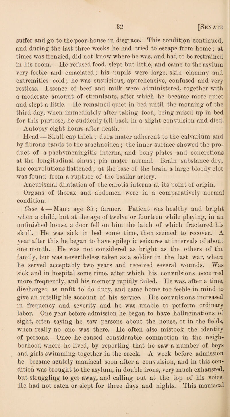 suffer and go to the poor-house in disgrace. This condition continued, and during the last three weeks he had tried to escape from home; at times was frenzied, did not know where he was, and had to be restrained in his room. He refused food, slept but little, and came to the asylum very feeble and emaciated; his pupils were large, skin clammy and extremities cold; he was suspicious, apprehensive, confused and very restless. Essence of beef and milk were administered, together with a moderate amount of stimulants, after which he became more quiet and slept a little. He remained quiet in bed until the morning of the third day, when immediately after taking food, being raised up in bed for this purpose, he suddenly fell back in a slight convulsion and died. Autopsy eight hours after death. Head — Skull cap thick ; dura mater adherent to the calvarium and by fibrous bands to the arachnoidea; the inner surface showed the pro¬ duct of a pachymeningitis interna, and bony plates and concretions at the longitudinal sinus; pia mater normal. Brain substance dry, the convolutions flattened; at the base of the brain a large bloody clot was found from a rupture of the basilar artery. Aneurismal dilatation of the carotis interna at its point of origin. Organs of thorax and abdomen were in a comparatively normal condition. Case 4 — Man; age 35; farmer. Patient was healthy and bright when a child, but at the age of twelve or fourteen while playing, in an unfinished house, a door fell on him the latch of which fractured his skull. He was sick in bed some time, then seemed to recover. A year after this he began to have epileptic seizures at intervals of about one month. He was not considered as bright as the others of the family, but was nevertheless taken as a soldier in the last war, where he served acceptably two years and received several wounds. Was sick and in hospital some time, after which his convulsions occurred more frequently, and his memory rapidly failed. He was, after a time, discharged as unfit to do duty, and came home too feeble in mind to give an intelligible account of his service. His convulsions increased in frequency and severity and he was unable to perform ordinary labor. One year before admission he began to have hallucinations of sight, often saying he saw persons about the house, or in the fields, when really no one was there. He often also mistook the identity of persons. Once he caused considerable commotion in the neigh¬ borhood where he lived, by reporting that he saw a number of boys and girls swimming together in the creek. A week before admission he became acutely maniacal soon after a convulsion, and in this con¬ dition was brought to the asylum, in double irons, very much exhausted, but struggling to get away, and calling out at the top of his voice. He had not eaten or slept for three days and nights. This maniacal