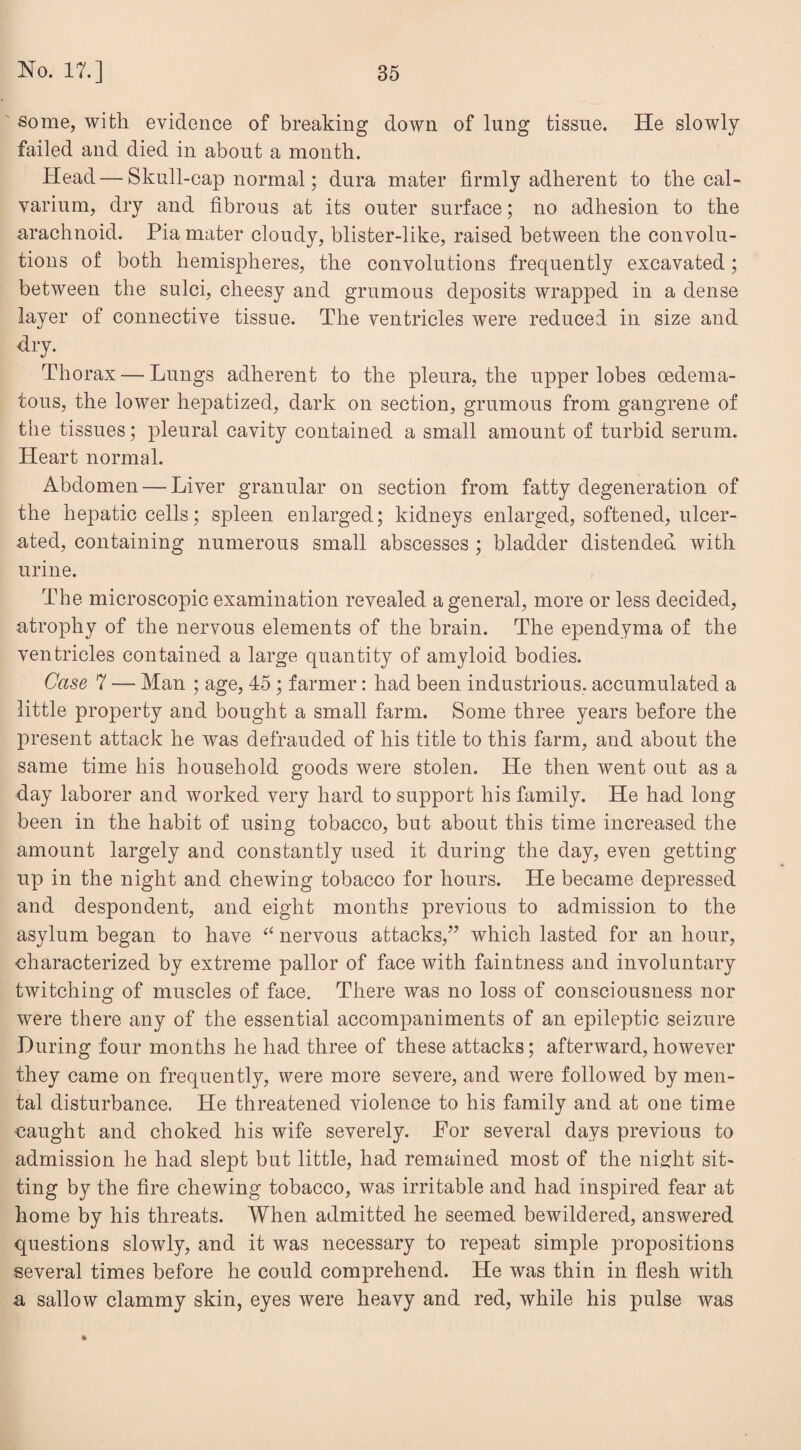 some, with evidence of breaking down of lung tissue. He slowly failed and died in about a month. Head—• Skull-cap normal; dura mater firmly adherent to the cal¬ varium, dry and fibrous at its outer surface; no adhesion to the arachnoid. Pia mater cloudy, blister-like, raised between the convolu¬ tions of both hemispheres, the convolutions frequently excavated; between the sulci, cheesy and grumous deposits wrapped in a dense layer of connective tissue. The ventricles were reduced in size and dry. Thorax — Lungs adherent to the pleura, the upper lobes (Edema¬ tous, the lower hepatized, dark on section, grumous from gangrene of the tissues; pleural cavity contained a small amount of turbid serum. Heart normal. Abdomen — Liver granular on section from fatty degeneration of the hepatic cells; spleen enlarged; kidneys enlarged, softened, ulcer¬ ated, containing numerous small abscesses ; bladder distended with urine. The microscopic examination revealed a general, more or less decided, atrophy of the nervous elements of the brain. The ependyma of the ventricles contained a large quantity of amyloid bodies. Case 7 — Man ; age, 45 ; farmer: had been industrious, accumulated a little property and bought a small farm. Some three years before the present attack he was defrauded of his title to this farm, and about the same time his household goods were stolen. He then went out as a day laborer and worked very hard to support his family. He had long been in the habit of using tobacco, but about this time increased the amount largely and constantly used it during the day, even getting up in the night and chewing tobacco for hours. He became depressed and despondent, and eight months previous to admission to the asylum began to have “ nervous attacks,” which lasted for an hour, characterized by extreme pallor of face with faintness and involuntary twitching of muscles of face. There was no loss of consciousness nor were there any of the essential accompaniments of an epileptic seizure During four months he had three of these attacks; afterward,however they came on frequently, were more severe, and were followed by men¬ tal disturbance. He threatened violence to his family and at one time ■caught and choked his wife severely. For several days previous to admission he had slept but little, had remained most of the night sit¬ ting by the fire chewing tobacco, was irritable and had inspired fear at home by his threats. When admitted he seemed bewildered, answered questions slowly, and it was necessary to repeat simple propositions several times before he could comprehend. He was thin in flesh with a sallow clammy skin, eyes were heavy and red, while his pulse was