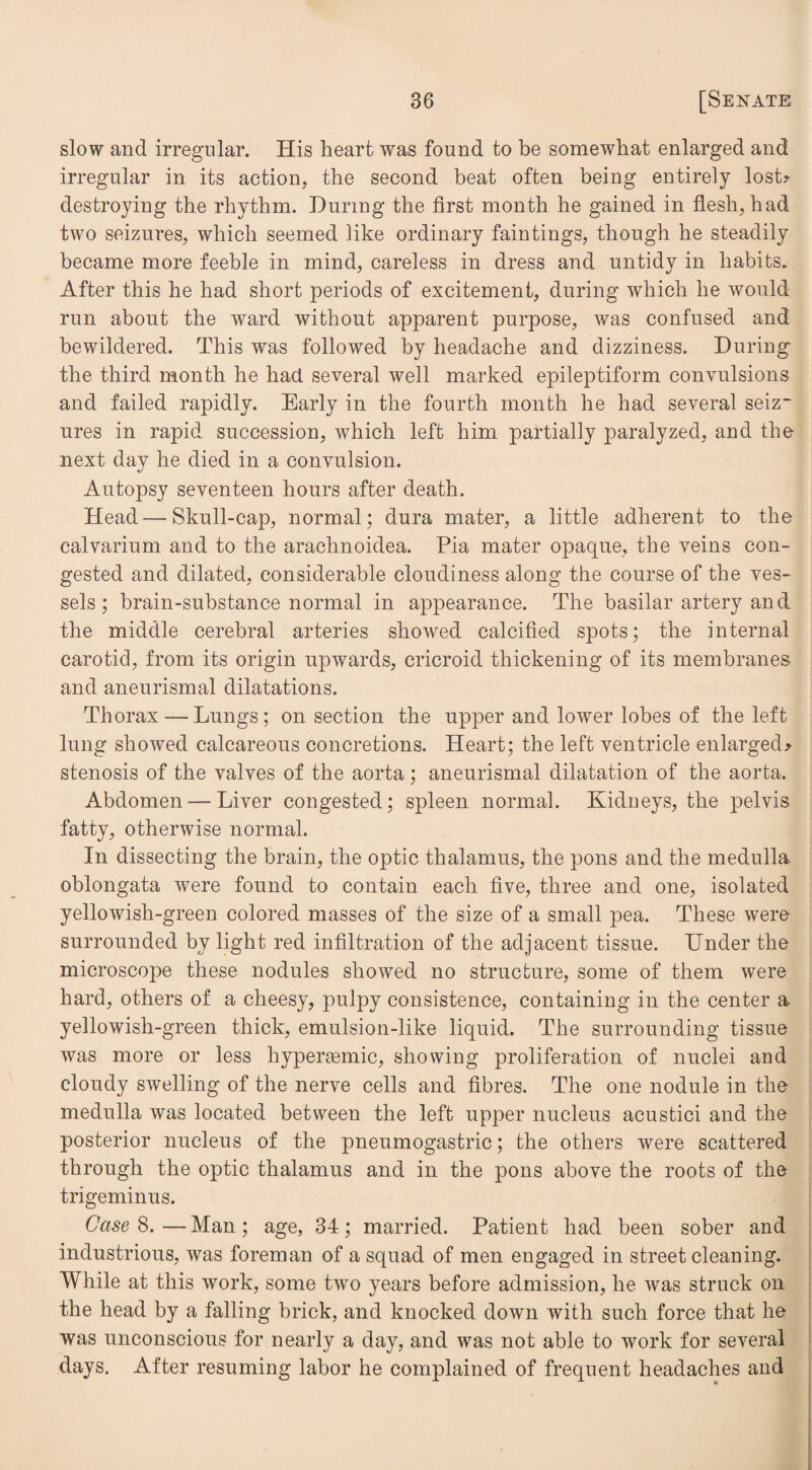 slow and irregular. His heart was found to be somewhat enlarged and irregular in its action, the second beat often being entirely lost* destroying the rhythm. During the first month he gained in flesh, had two seizures, which seemed like ordinary faintings, though he steadily became more feeble in mind, careless in dress and untidy in habits. After this he had short periods of excitement, during which he would run about the ward without apparent purpose, was confused and bewildered. This was followed by headache and dizziness. During the third month he had several well marked epileptiform convulsions and failed rapidly. Early in the fourth month he had several seiz¬ ures in rapid succession, which left him partially paralyzed, and the next day he died in a convulsion. Autopsy seventeen hours after death. Head — Skull-cap, normal; dura mater, a little adherent to the calvarium and to the arachnoidea. Pia mater opaque, the veins con¬ gested and dilated, considerable cloudiness along the course of the ves¬ sels ; brain-substance normal in appearance. The basilar artery and the middle cerebral arteries showed calcified spots; the internal carotid, from its origin upwards, cricroid thickening of its membranes and aneurismal dilatations. Thorax — Lungs; on section the upper and lower lobes of the left lung showed calcareous concretions. Heart; the left ventricle enlarged* stenosis of the valves of the aorta; aneurismal dilatation of the aorta. Abdomen — Liver congested; spleen normal. Kidneys, the pelvis fatty, otherwise normal. In dissecting the brain, the optic thalamus, the pons and the medulla oblongata were found to contain each five, three and one, isolated yellowish-green colored masses of the size of a small pea. These were surrounded by light red infiltration of the adjacent tissue. Under the microscope these nodules showed no structure, some of them were hard, others of a cheesy, pulpy consistence, containing in the center a yellowish-green thick, emulsion-like liquid. The surrounding tissue was more or less hypersemic, showing proliferation of nuclei and cloudy swelling of the nerve cells and fibres. The one nodule in the medulla was located between the left upper nucleus acustici and the posterior nucleus of the pneumogastric; the others were scattered through the optic thalamus and in the pons above the roots of the trigeminus. Case 8.—Man; age, 34; married. Patient had been sober and industrious, was foreman of a squad of men engaged in street cleaning. While at this work, some two years before admission, he was struck on the head by a falling brick, and knocked down with such force that he was unconscious for nearly a day, and was not able to work for several days. After resuming labor he complained of frequent headaches and