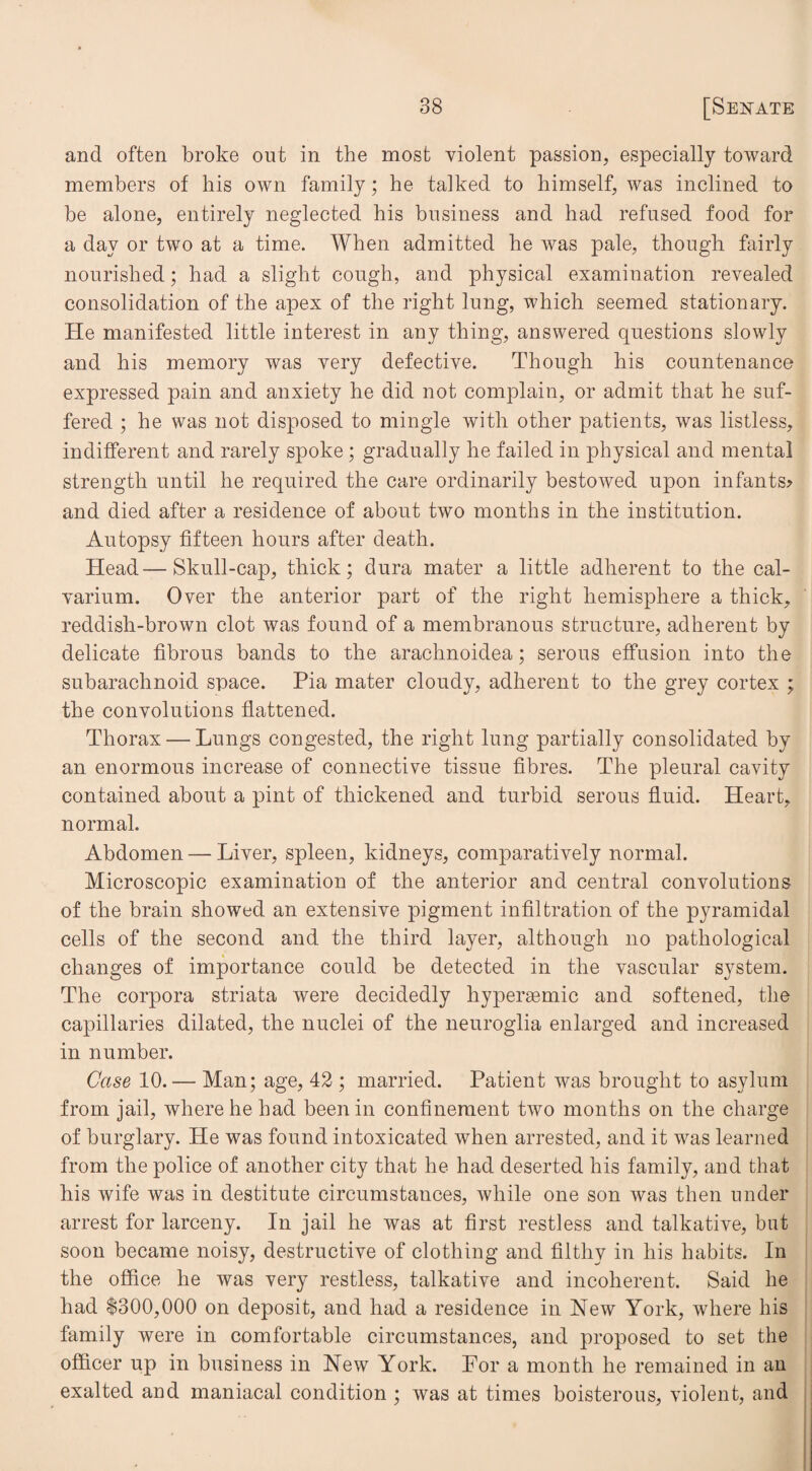 and often broke out in the most violent passion, especially toward members of his own family; he talked to himself, was inclined to be alone, entirely neglected his business and had refused food for a day or two at a time. When admitted he was pale, though fairly nourished; had a slight cough, and physical examination revealed consolidation of the apex of the right lung, which seemed stationary. He manifested little interest in any thing, answered questions slowly and his memory was very defective. Though his countenance expressed pain and anxiety he did not complain, or admit that he suf¬ fered ; he was not disposed to mingle with other patients, was listless, indifferent and rarely spoke ; gradually he failed in physical and mental strength until he required the care ordinarily bestowed upon infants? and died after a residence of about two months in the institution. Autopsy fifteen hours after death. Head—Skull-cap, thick; dura mater a little adherent to the cal¬ varium. Over the anterior part of the right hemisphere a thick, reddish-brown clot was found of a membranous structure, adherent by delicate fibrous bands to the arachnoidea; serous effusion into the subarachnoid space. Pia mater cloudy, adherent to the grey cortex ; the convolutions flattened. Thorax — Lungs congested, the right lung partially consolidated by an enormous increase of connective tissue fibres. The pleural cavity contained about a pint of thickened and turbid serous fluid. Heart, normal. Abdomen — Liver, spleen, kidneys, comparatively normal. Microscopic examination of the anterior and central convolutions of the brain showed an extensive pigment infiltration of the pyramidal cells of the second and the third layer, although no pathological changes of importance could be detected in the vascular system. The corpora striata were decidedly hypersemic and softened, the capillaries dilated, the nuclei of the neuroglia enlarged and increased in number. Case 10. — Man; age, 42 ; married. Patient was brought to asylum from jail, where he had been in confinement two months on the charge of burglary. He was found intoxicated when arrested, and it was learned from the police of another city that he had deserted his family, and that his wife was in destitute circumstances, while one son was then under arrest for larceny. In jail he was at first restless and talkative, but soon became noisy, destructive of clothing and filthy in his habits. In the office he was very restless, talkative and incoherent. Said he had $300,000 on deposit, and had a residence in New York, where his family were in comfortable circumstances, and proposed to set the officer up in business in New York. Por a month he remained in an exalted and maniacal condition ; was at times boisterous, violent, and