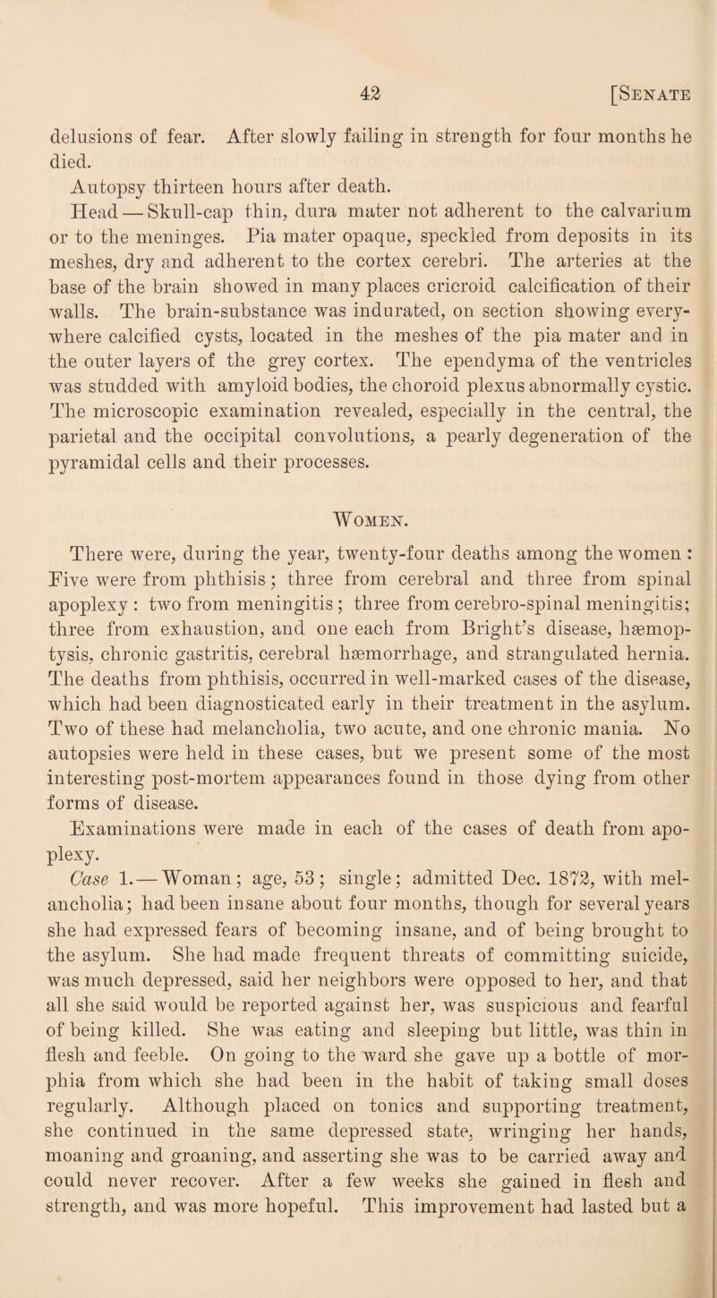 delusions of fear. After slowly failing in strength for four months he died. Autopsy thirteen hours after death. Head — Skull-cap thin, dura mater not adherent to the calvarium or to the meninges. Pia mater opaque, speckled from deposits in its meshes, dry and adherent to the cortex cerebri. The arteries at the base of the brain showed in many places cricroid calcification of their walls. The brain-substance was indurated, on section showing every¬ where calcified cysts, located in the meshes of the pia mater and in the outer layers of the grey cortex. The ependyma of the ventricles was studded with amyloid bodies, the choroid plexus abnormally cystic. The microscopic examination revealed, especially in the central, the parietal and the occipital convolutions, a pearly degeneration of the pyramidal cells and their processes. Women. There were, during the year, twenty-four deaths among the women : Pive were from phthisis; three from cerebral and three from spinal apoplexy: two from meningitis; three from cerebro-spinal meningitis; three from exhaustion, and one each from Bright’s disease, haemop¬ tysis, chronic gastritis, cerebral haemorrhage, and strangulated hernia. The deaths from phthisis, occurred in well-marked cases of the disease, which had been diagnosticated early in their treatment in the asylum. Two of these had melancholia, two acute, and one chronic mania. Ho autopsies were held in these cases, but we present some of the most interesting post-mortem appearances found in those dying from other forms of disease. Examinations were made in each of the cases of death from apo¬ plexy. Case 1. — Woman; age, 53; single; admitted Dec. 1872, with mel¬ ancholia; had been insane about four months, though for several years she had expressed fears of becoming insane, and of being brought to the asylum. She had made frequent threats of committing suicide, was much depressed, said her neighbors were opposed to her, and that all she said would be reported against her, was suspicious and fearful of being killed. She was eating and sleeping but little, was thin in flesh and feeble. On going to the ward she gave up a bottle of mor¬ phia from which she had been in the habit of taking small doses regularly. Although placed on tonics and supporting treatment, she continued in the same depressed state, wringing her hands, moaning and groaning, and asserting she was to be carried away and could never recover. After a few weeks she gained in flesh and strength, and was more hopeful. This improvement had lasted but a