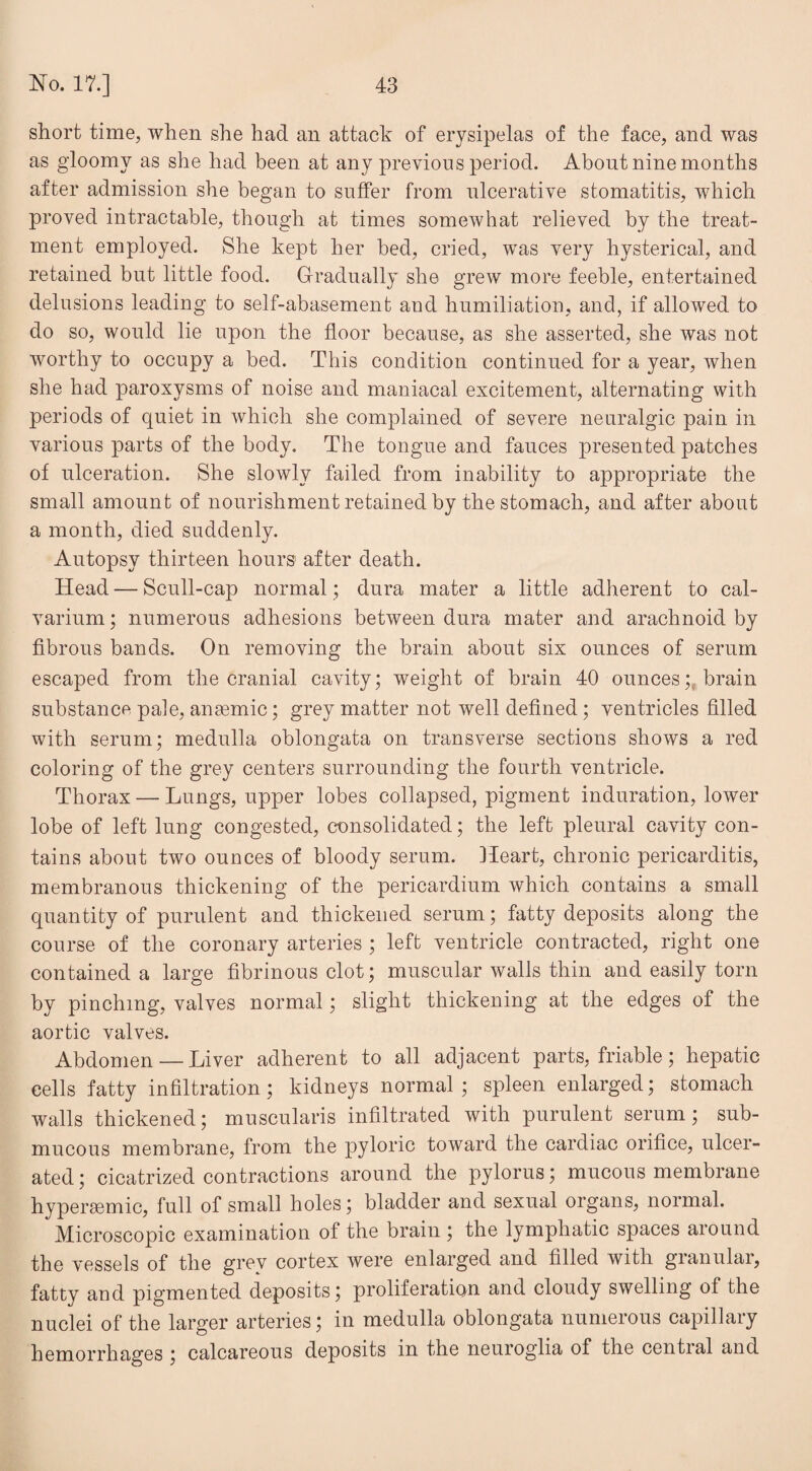 short time, when she had an attack of erysipelas of the face, and was as gloomy as she had been at any previous period. About nine months after admission she began to suffer from ulcerative stomatitis, which proved intractable, though at times somewhat relieved by the treat¬ ment employed. She kept her bed, cried, was very hysterical, and retained but little food. Gradually she grew more feeble, entertained delusions leading to self-abasement and humiliation, and, if allowed to do so, would lie upon the floor because, as she asserted, she was not worthy to occupy a bed. This condition continued for a year, when she had paroxysms of noise and maniacal excitement, alternating with periods of quiet in which she complained of severe neuralgic pain in various parts of the body. The tongue and fauces presented patches of ulceration. She slowly failed from inability to appropriate the small amount of nourishment retained by the stomach, and after about a month, died suddenly. Autopsy thirteen hours1 after death. Head — Scull-cap normal; dura mater a little adherent to cal¬ varium ; numerous adhesions between dura mater and arachnoid by fibrous bands. On removing the brain about six ounces of serum escaped from the cranial cavity; weight of brain 40 ounces; brain substance pale, anaemic; grey matter not well defined; ventricles filled with serum; medulla oblongata on transverse sections shows a red coloring of the grey centers surrounding the fourth ventricle. Thorax — Lungs, upper lobes collapsed, pigment induration, lower lobe of left lung congested, consolidated; the left pleural cavity con¬ tains about two ounces of bloody serum. Heart, chronic pericarditis, membranous thickening of the pericardium which contains a small quantity of purulent and thickened serum; fatty deposits along the course of the coronary arteries ; left ventricle contracted, right one contained a large fibrinous clot; muscular walls thin and easily torn by pinching, valves normal; slight thickening at the edges of the aortic valves. Abdomen — Liver adherent to all adjacent parts, friable; hepatic cells fatty infiltration; kidneys normal; spleen enlarged; stomach walls thickened; muscularis infiltrated with purulent serum; sub¬ mucous membrane, from the pyloric toward the cardiac orifice, ulcer¬ ated ; cicatrized contractions around the pylorus; mucous membrane hypersemic, full of small holes; bladder and sexual organs, normal. Microscopic examination of the brain ; the lymphatic spaces around the vessels of the grev cortex were enlarged and filled with gianulai, fatty and pigmented deposits; proliferation and cloudy swelling of the nuclei of the larger arteries; in medulla oblongata numerous capillary hemorrhages ; calcareous deposits in the neuroglia of the cential and