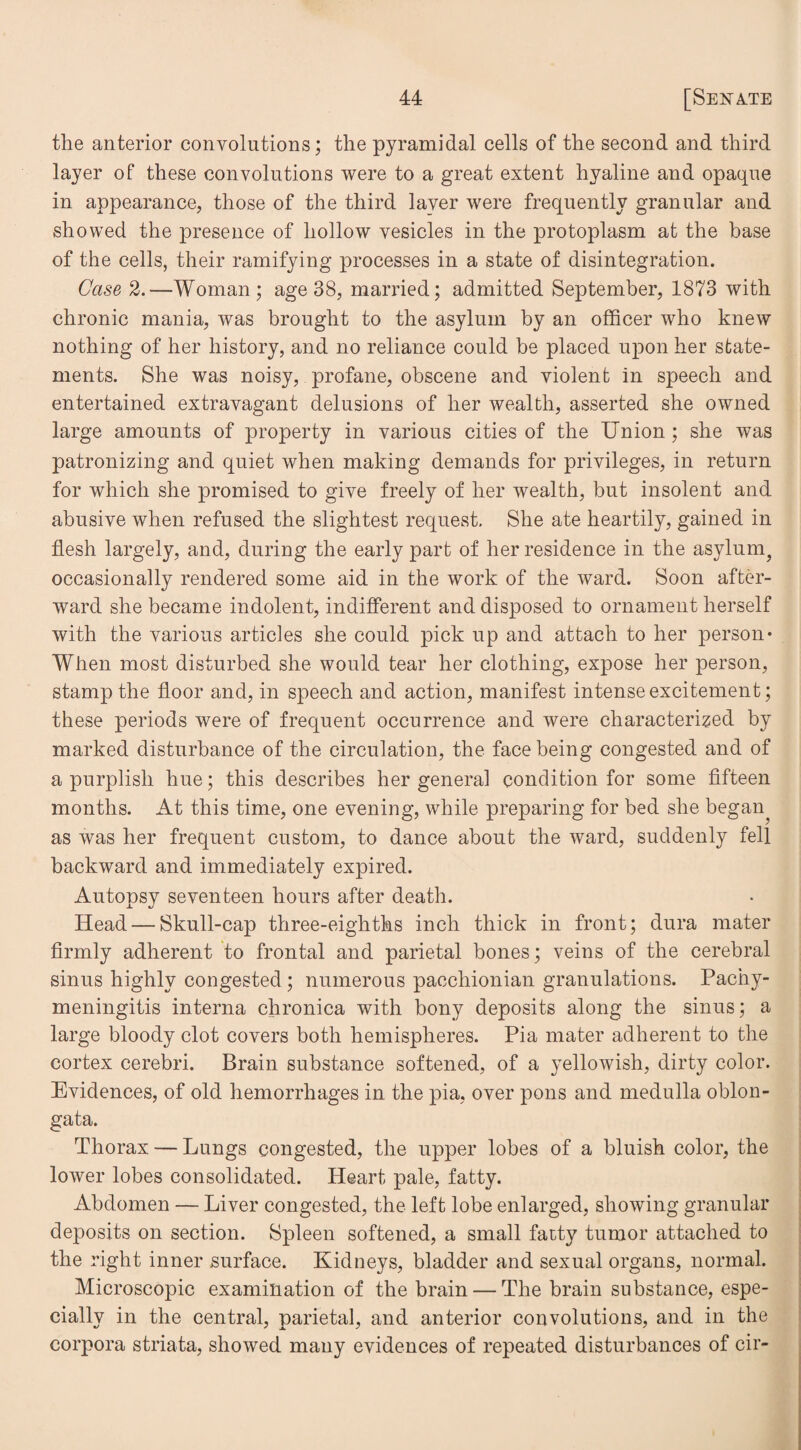 the anterior convolutions; the pyramidal cells of the second and third layer of these convolutions were to a great extent hyaline and opaque in appearance, those of the third laver were frequently granular and showed the presence of hollow vesicles in the protoplasm at the base of the cells, their ramifying processes in a state of disintegration. Case 2.—Woman; age 38, married; admitted September, 1873 with chronic mania, was brought to the asylum by an officer who knew nothing of her history, and no reliance could be placed upon her state¬ ments. She was noisy, profane, obscene and violent in speech and entertained extravagant delusions of her wealth, asserted she owned large amounts of property in various cities of the Union ; she was patronizing and quiet when making demands for privileges, in return for which she promised to give freely of her wealth, but insolent and abusive when refused the slightest request. She ate heartily, gained in flesh largely, and, during the early part of her residence in the asylum, occasionally rendered some aid in the work of the ward. Soon after¬ ward she became indolent, indifferent and disposed to ornament herself with the various articles she could pick up and attach to her person* When most disturbed she would tear her clothing, expose her person, stamp the floor and, in speech and action, manifest intense excitement; these periods were of frequent occurrence and were characterized by marked disturbance of the circulation, the face being congested and of a purplish hue; this describes her general condition for some fifteen months. At this time, one evening, while preparing for bed she began^ as was her frequent custom, to dance about the ward, suddenly fell backward and immediately expired. Autopsy seventeen hours after death. Head — Skull-cap three-eighths inch thick in front; dura mater firmly adherent to frontal and parietal bones; veins of the cerebral sinus highly congested ; numerous pacchionian granulations. Pachy¬ meningitis interna chronica with bony deposits along the sinus; a large bloody clot covers both hemispheres. Pia mater adherent to the cortex cerebri. Brain substance softened, of a yellowish, dirty color. Evidences, of old hemorrhages in the pia, over pons and medulla oblon¬ gata. Thorax — Lungs congested, the upper lobes of a bluish color, the lower lobes consolidated. Heart pale, fatty. Abdomen — Liver congested, the left lobe enlarged, showing granular deposits on section. Spleen softened, a small fatty tumor attached to the right inner surface. Kidneys, bladder and sexual organs, normal. Microscopic examination of the brain — The brain substance, espe¬ cially in the central, parietal, and anterior convolutions, and in the corpora striata, showed many evidences of repeated disturbances of cir-