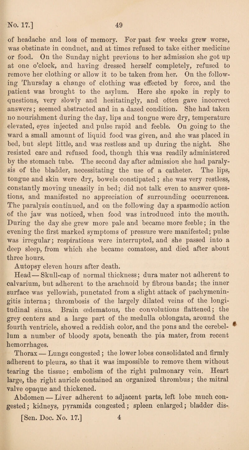 of headache and loss of memory. For past few weeks grew worse, was obstinate in conduct, and at times refused to take either medicine or food. On the Sunday night previous to her admission she got up at one o’clock, and having dressed herself completely, refused to remove her clothing or allow it to he taken from her. On the follow¬ ing Thursday a change of clothing was effected by force, and the patient was brought to the asylum. Here she spoke in reply to questions, very slowly and hesitatingly, and often gave incorrect answers; seemed abstracted and in a dazed condition. She had taken no nourishment during the day, lips and tongue were dry, temperature elevated, eyes injected and pulse rapid and feeble. On going to the ward a small amount of liquid food was given, and she was placed in bed, but slept little, and was restless and up during the night. She resisted care and refused food, though this was readily administered by the stomach tube. The second day after admission she had paraly¬ sis of the bladder, necessitating the use of a catheter. The lips, tongue and skin were dry, bowels constipated; she was very restless, constantly moving uneasily in bed; did not talk even to answer ques¬ tions, and manifested no appreciation of surrounding occurrences. The paralysis continued, and on the following day a spasmodic action of the jaw was noticed, when food was introduced into the mouth. During the day she grew more pale and became more feeble; in the evening the first marked symptoms of pressure were manifested; pulse was irregular; respirations were interrupted, and she passed into a deep sleep, from which she became comatose, and died after about three hours. Autopsy eleven hours after death. Head—Skull-cap of normal thickness; dura mater not adherent to calvarium, but adherent to the arachnoid by fibrous bands; the inner surface was yellowish, punctated from a slight attack of pachymenin¬ gitis interna; thrombosis of the largely dilated veins of the longi¬ tudinal sinus. Brain oedematous, the convolutions flattened; the grey centers and a large part of the medulla oblongata, around the fourth ventricle, showed a reddish color, and the pons and the cerebel- ® lum a number of bloody spots, beneath the pia mater, from recent hemorrhages. Thorax — Lungs congested; the lower lobes consolidated and firmly adherent to pleura, so that it was impossible to remove them without tearing the tissue; embolism of the right pulmonary vein. Heart large, the right auricle contained an organized thrombus; the mitral valve opaque and thickened. Abdomen — Liver adherent to adjacent parts, left lobe much con¬ gested ; kidneys, pyramids congested; spleen enlarged; bladder dis- [Sen. Doc. No. 17.] 4