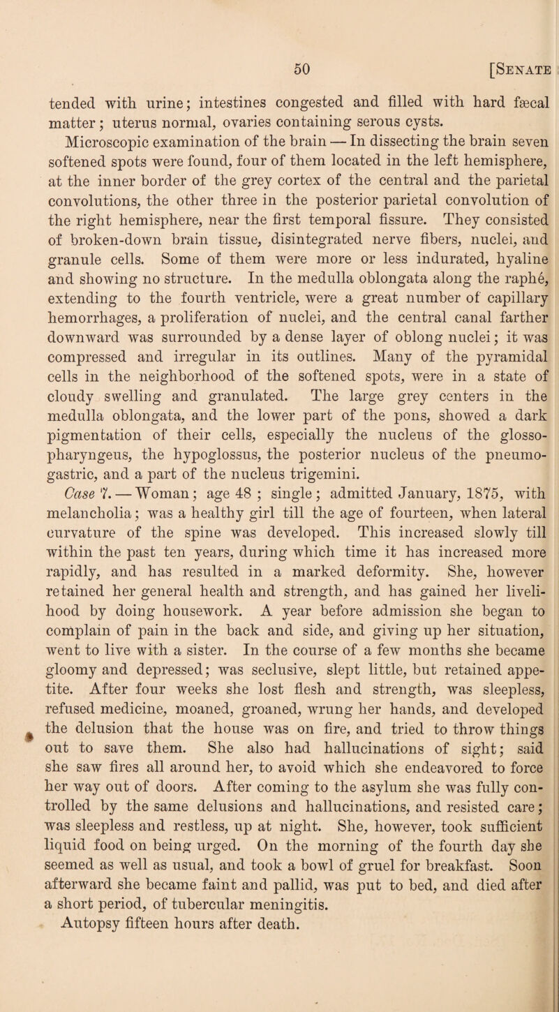 tended with urine; intestines congested and filled with hard fsecal matter; uterus normal, ovaries containing serous cysts. Microscopic examination of the brain — In dissecting the brain seven softened spots were found, four of them located in the left hemisphere, at the inner border of the grey cortex of the central and the parietal convolutions, the other three in the posterior parietal convolution of the right hemisphere, near the first temporal fissure. They consisted of broken-down brain tissue, disintegrated nerve fibers, nuclei, and granule cells. Some of them were more or less indurated, hyaline and showing no structure. In the medulla oblongata along the raphe, extending to the fourth ventricle, were a great number of capillary hemorrhages, a proliferation of nuclei, and the central canal farther downward was surrounded by a dense layer of oblong nuclei; it was compressed and irregular in its outlines. Many of the pyramidal cells in the neighborhood of the softened spots, were in a state of cloudy swelling and granulated. The large grey centers in the medulla oblongata, and the lower part of the pons, showed a dark pigmentation of their cells, especially the nucleus of the glosso- pharyngeus, the hypoglossus, the posterior nucleus of the pneumo- gastric, and a part of the nucleus trigemini. Case7.— Woman; age 48 ; single; admitted January, 1875, with melancholia; was a healthy girl till the age of fourteen, when lateral curvature of the spine was developed. This increased slowly till within the past ten years, during which time it has increased more rapidly, and has resulted in a marked deformity. She, however retained her general health and strength, and has gained her liveli¬ hood by doing housework. A year before admission she began to complain of pain in the back and side, and giving up her situation, went to live with a sister. In the course of a few months she became gloomy and depressed; was seclusive, slept little, but retained appe¬ tite. After four weeks she lost flesh and strength, was sleepless, refused medicine, moaned, groaned, wrung her hands, and developed the delusion that the house was on fire, and tried to throw things out to save them. She also had hallucinations of sight; said she saw fires all around her, to avoid which she endeavored to force her way out of doors. After coming to the asylum she was fully con¬ trolled by the same delusions and hallucinations, and resisted care; was sleepless and restless, up at night. She, however, took sufficient liquid food on being urged. On the morning of the fourth day she seemed as well as usual, and took a bowl of gruel for breakfast. Soon afterward she became faint and pallid, was put to bed, and died after a short period, of tubercular meningitis. Autopsy fifteen hours after death.