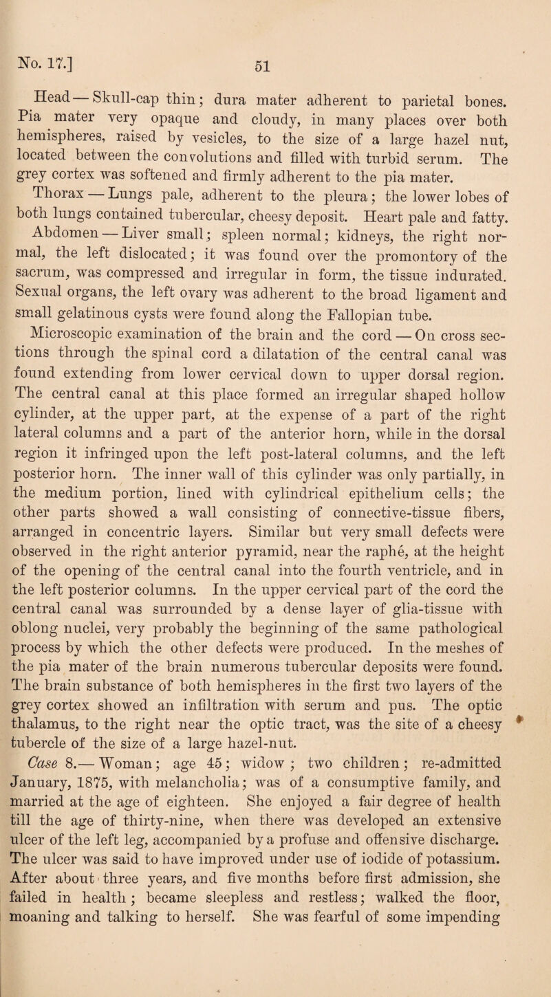 Head—Skull-cap thin; dura mater adherent to parietal bones. Pia mater very opaque and cloudy, in many places oyer both hemispheres, raised by vesicles, to the size of a large hazel nut, located between the convolutions and filled with turbid serum. The grey cortex was softened and firmly adherent to the pia mater. Thorax — Lungs pale, adherent to the pleura; the lower lobes of both lungs contained tubercular, cheesy deposit. Heart pale and fatty. Abdomen — Liver small; spleen normal; kidneys, the right nor¬ mal, the left dislocated; it was found over the promontory of the sacrum, was compressed and irregular in form, the tissue indurated. Sexual organs, the left ovary was adherent to the broad ligament and small gelatinous cysts were found along the Fallopian tube. Microscopic examination of the brain and the cord — On cross sec¬ tions through the spinal cord a dilatation of the central canal was found extending from lower cervical down to upper dorsal region. The central canal at this place formed an irregular shaped hollow cylinder, at the upper part, at the expense of a part of the right lateral columns and a part of the anterior horn, while in the dorsal region it infringed upon the left post-lateral columns, and the left posterior horn. The inner wall of this cylinder was only partially, in the medium portion, lined with cylindrical epithelium cells; the other parts showed a wall consisting of connective-tissue fibers, arranged in concentric layers. Similar but very small defects were observed in the right anterior pyramid, near the raphe, at the height of the opening of the central canal into the fourth ventricle, and in the left posterior columns. In the upper cervical part of the cord the central canal was surrounded by a dense layer of glia-tissue with oblong nuclei, very probably the beginning of the same pathological process by which the other defects were produced. In the meshes of the pia mater of the brain numerous tubercular deposits were found. The brain substance of both hemispheres in the first two layers of the grey cortex showed an infiltration with serum and pus. The optic thalamus, to the right near the optic tract, was the site of a cheesy * tubercle of the size of a large hazel-nut. Case 8.— Woman; age 45; widow; two children; re-admitted January, 1875, with melancholia; was of a consumptive family, and married at the age of eighteen. She enjoyed a fair degree of health till the age of thirty-nine, when there was developed an extensive ulcer of the left leg, accompanied by a profuse and ofiensive discharge. The ulcer was said to have improved under use of iodide of potassium. After about three years, and five months before first admission, she failed in health; became sleepless and restless; walked the floor, moaning and talking to herself. She was fearful of some impending