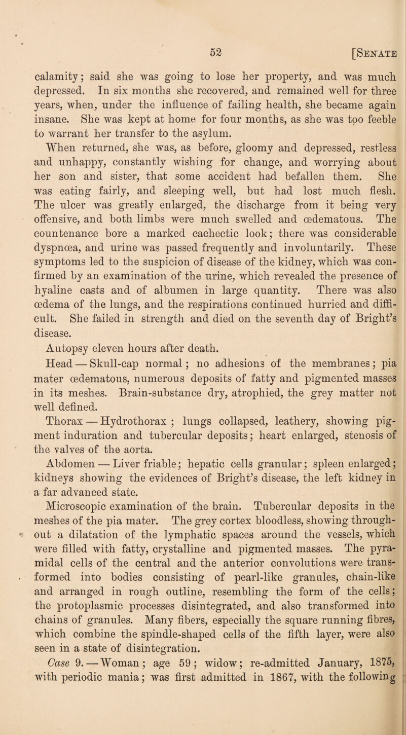 calamity; said she was going to lose her property, and was much depressed. In six months she recovered, and remained well for three years, when, under the influence of failing health, she became again insane. She was kept at home for four months, as she was too feeble to warrant her transfer to the asylum. When returned, she was, as before, gloomy and depressed, restless and unhappy, constantly wishing for change, and worrying about her son and sister, that some accident had befallen them. She was eating fairly, and sleeping well, but had lost much flesh. The ulcer was greatly enlarged, the discharge from it being very offensive, and both limbs were much swelled and cedematous. The countenance bore a marked cachectic look; there was considerable dyspnoea, and urine was passed frequently and involuntarily. These symptoms led to the suspicion of disease of the kidney, which was con¬ firmed by an examination of the urine, which revealed the presence of hyaline casts and of albumen in large quantity. There was also oedema of the lungs, and the respirations continued hurried and diffi¬ cult. She failed in strength and died on the seventh day of Bright’s disease. Autopsy eleven hours after death. Head — Skull-cap normal; no adhesions of the membranes; pia mater cedematous, numerous deposits of fatty and pigmented masses in its meshes. Brain-substance dry, atrophied, the grey matter not well defined. Thorax — Hydrothorax ; lungs collapsed, leathery, showing pig¬ ment induration and tubercular deposits; heart enlarged, stenosis of the valves of the aorta. Abdomen — Liver friable; hepatic cells granular; spleen enlarged; kidneys showing the evidences of Bright’s disease, the left kidney in a far advanced state. Microscopic examination of the brain. Tubercular deposits in the meshes of the pia mater. The grey cortex bloodless, showing through¬ out a dilatation of the lymphatic spaces around the vessels, which were filled with fatty, crystalline and pigmented masses. The pyra¬ midal cells of the central and the anterior convolutions were trans¬ formed into bodies consisting of pearl-like grannies, chain-like and arranged in rough outline, resembling the form of the cells; the protoplasmic processes disintegrated, and also transformed into chains of granules. Many fibers, especially the square running fibres, which combine the spindle-shaped cells of the fifth layer, were also seen in a state of disintegration. Case 9.—Woman; age 59; widow; re-admitted January, 1875, with periodic mania; was first admitted in 1867, with the following