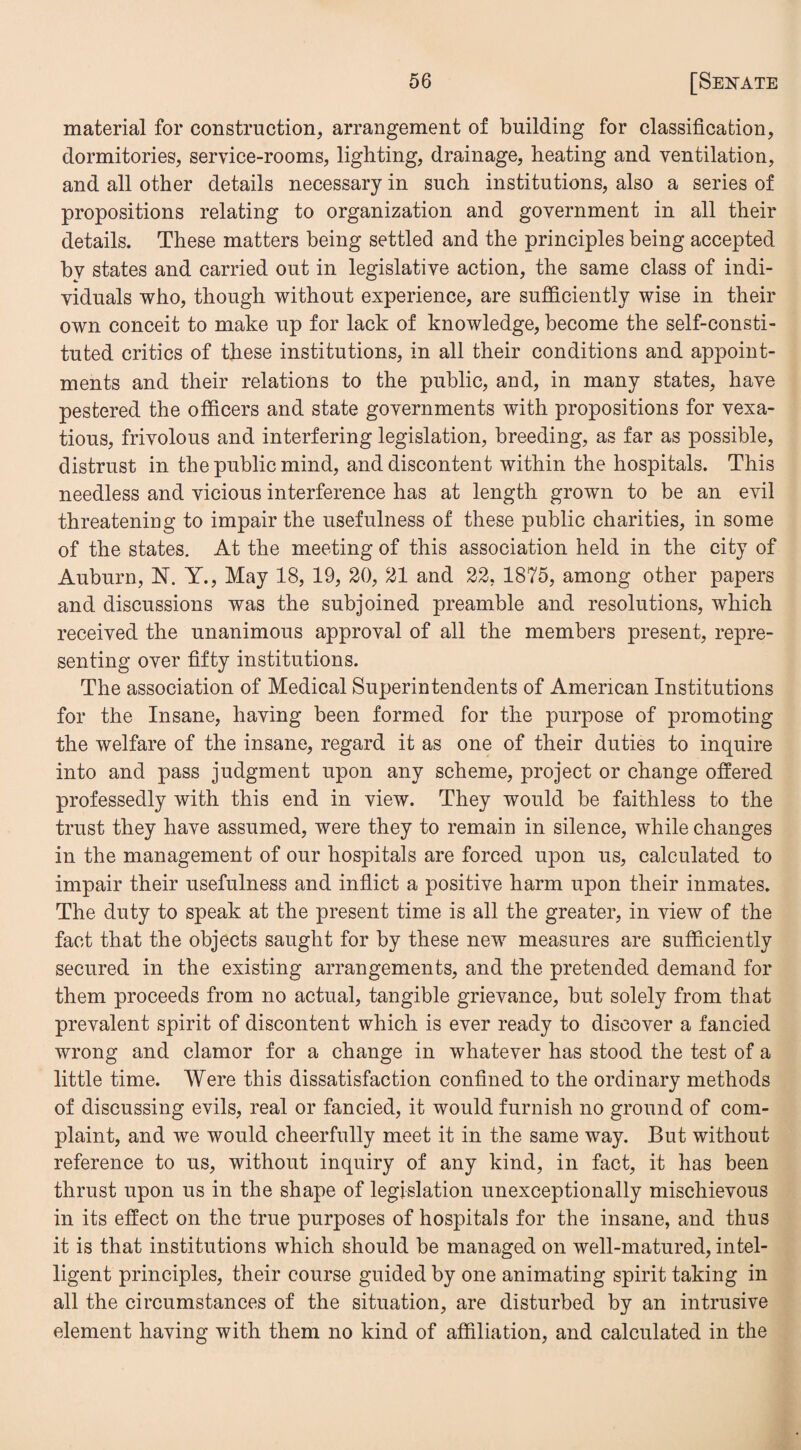 material for construction, arrangement of building for classification, dormitories, service-rooms, lighting, drainage, heating and ventilation, and all other details necessary in such institutions, also a series of propositions relating to organization and government in all their details. These matters being settled and the principles being accepted by states and carried out in legislative action, the same class of indi¬ viduals who, though without experience, are sufficiently wise in their own conceit to make up for lack of knowledge, become the self-consti¬ tuted critics of these institutions, in all their conditions and appoint¬ ments and their relations to the public, and, in many states, have pestered the officers and state governments with propositions for vexa¬ tious, frivolous and interfering legislation, breeding, as far as possible, distrust in the public mind, and discontent within the hospitals. This needless and vicious interference has at length grown to be an evil threatening to impair the usefulness of these public charities, in some of the states. At the meeting of this association held in the city of Auburn, N. Y., May 18, 19, 20, 21 and 22, 1875, among other papers and discussions was the subjoined preamble and resolutions, which received the unanimous approval of all the members present, repre¬ senting over fifty institutions. The association of Medical Superintendents of American Institutions for the Insane, having been formed for the purpose of promoting the welfare of the insane, regard it as one of their duties to inquire into and pass judgment upon any scheme, project or change offered professedly with this end in view. They would be faithless to the trust they have assumed, were they to remain in silence, while changes in the management of our hospitals are forced upon us, calculated to impair their usefulness and inflict a positive harm upon their inmates. The duty to speak at the present time is all the greater, in view of the fact that the objects saught for by these new measures are sufficiently secured in the existing arrangements, and the pretended demand for them proceeds from no actual, tangible grievance, but solely from that prevalent spirit of discontent which is ever ready to discover a fancied wrong and clamor for a change in whatever has stood the test of a little time. Were this dissatisfaction confined to the ordinary methods of discussing evils, real or fancied, it would furnish no ground of com¬ plaint, and we would cheerfully meet it in the same way. But without reference to us, without inquiry of any kind, in fact, it has been thrust upon us in the shape of legislation unexceptionally mischievous in its effect on the true purposes of hospitals for the insane, and thus it is that institutions which should be managed on well-matured, intel¬ ligent principles, their course guided by one animating spirit taking in all the circumstances of the situation, are disturbed by an intrusive element having with them no kind of affiliation, and calculated in the