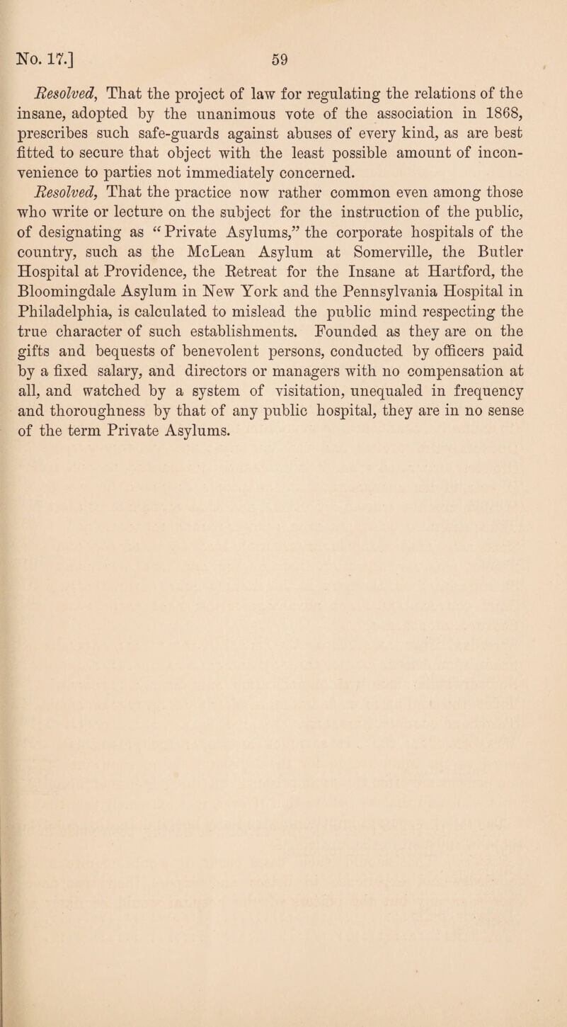 Resolved, That the project of law for regulating the relations of the insane, adopted by the unanimous vote of the association in 1868, prescribes such safe-guards against abuses of every kind, as are best fitted to secure that object with the least possible amount of incon¬ venience to parties not immediately concerned. Resolved, That the practice now rather common even among those who write or lecture on the subject for the instruction of the public, of designating as “ Private Asylums,” the corporate hospitals of the country, such as the McLean Asylum at Somerville, the Butler Hospital at Providence, the Retreat for the Insane at Hartford, the Bloomingdale Asylum in New York and the Pennsylvania Hospital in Philadelphia, is calculated to mislead the public mind respecting the true character of such establishments. Founded as they are on the gifts and bequests of benevolent persons, conducted by officers paid by a fixed salary, and directors or managers with no compensation at all, and watched by a system of visitation, unequaled in frequency and thoroughness by that of any public hospital, they are in no sense of the term Private Asylums.