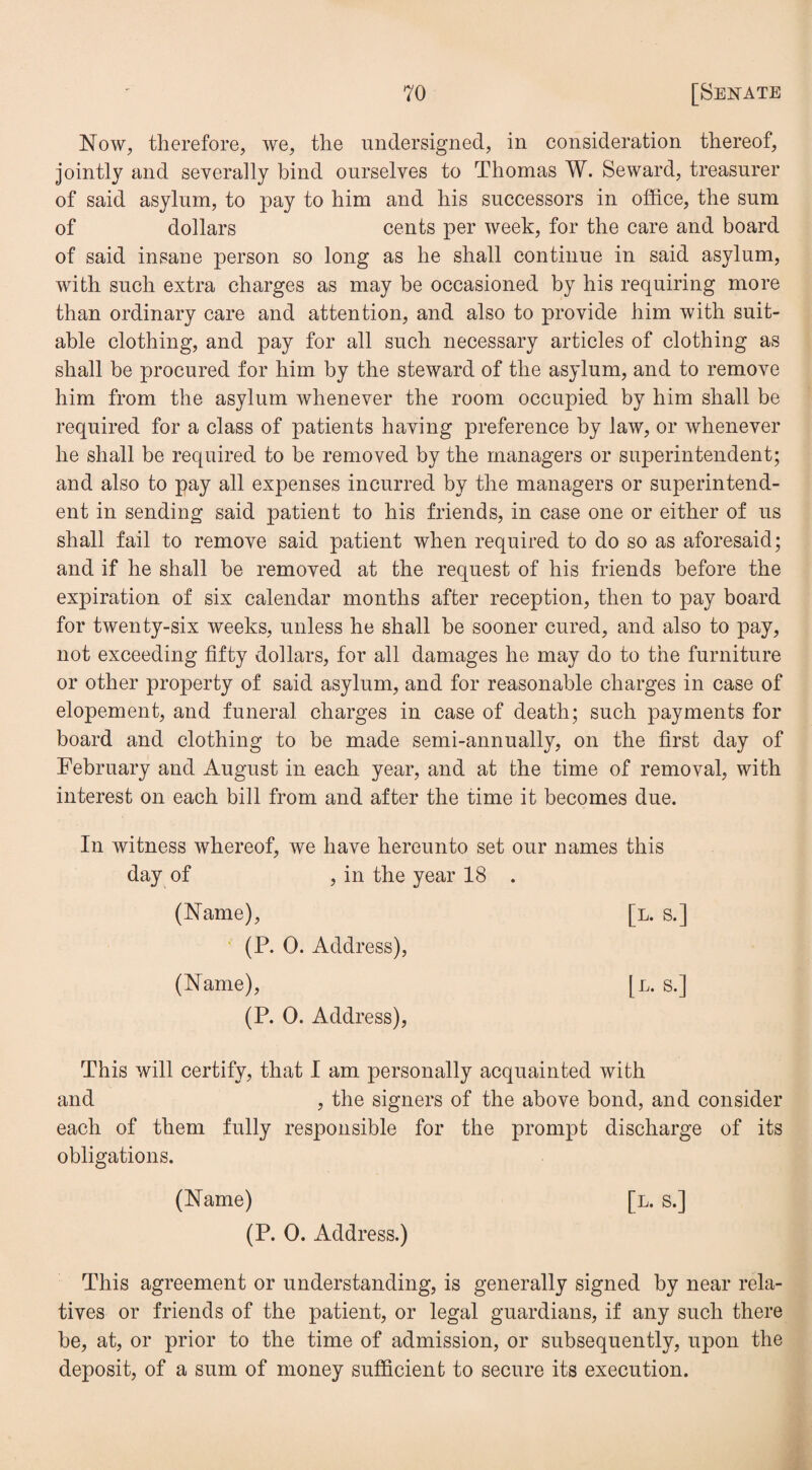 Now, therefore, we, the undersigned, in consideration thereof, jointly and severally bind ourselves to Thomas W. Seward, treasurer of said asylum, to pay to him and his successors in office, the sum of dollars cents per week, for the care and board of said insane person so long as he shall continue in said asylum, with such extra charges as may be occasioned by his requiring more than ordinary care and attention, and also to provide him with suit¬ able clothing, and pay for all such necessary articles of clothing as shall be procured for him by the steward of the asylum, and to remove him from the asylum whenever the room occupied by him shall be required for a class of patients having preference by law, or whenever he shall be required to be removed by the managers or superintendent; and also to pay all expenses incurred by the managers or superintend¬ ent in sending said patient to his friends, in case one or either of us shall fail to remove said patient when required to do so as aforesaid; and if he shall be removed at the request of his friends before the expiration of six calendar months after reception, then to pay board for twenty-six weeks, unless he shall be sooner cured, and also to pay, not exceeding fifty dollars, for all damages he may do to the furniture or other property of said asylum, and for reasonable charges in case of elopement, and funeral charges in case of death; such payments for board and clothing to be made semi-annually, on the first day of February and August in each year, and at the time of removal, with interest on each bill from and after the time it becomes due. In witness whereof, we have hereunto set our names this day of , in the year 18 . (Name), [l. s.] (P. 0. Address), (Name), [l. s.] (P. 0. Address), This will certify, that I am personally acquainted with and , the signers of the above bond, and consider each of them fully responsible for the prompt discharge of its obligations. (Name) [l. s.] (P. 0. Address.) This agreement or understanding, is generally signed by near rela¬ tives or friends of the patient, or legal guardians, if any such there be, at, or prior to the time of admission, or subsequently, upon the deposit, of a sum of money sufficient to secure its execution.
