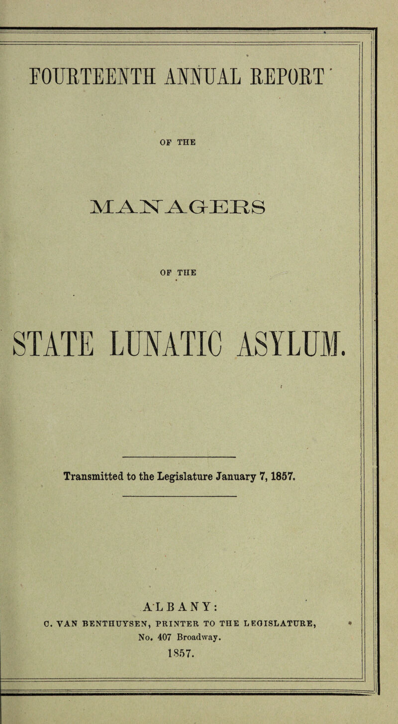 FOURTEENTH ANNUAL REPORT' OF THE MANAGERS OF THE STATE LUNATIC ASYLUM. Transmitted to the Legislature January 7,1857. ALBANY: C. VAN BENTHUYSEN, PRINTER TO THE LEGISLATURE, * No. 407 Broadway. 1857.