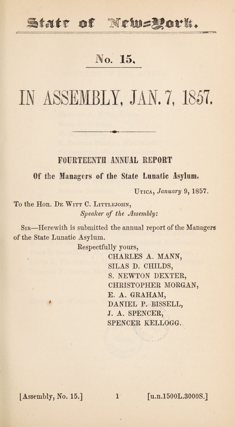 N o. 15, FOURTEENTH ANNUAL REPORT Of the Managers ©f the State Lunatic Asylum, Utica, January 9, 1857. To the Hon. He Witt C. Littlejohn, Speaker of the Assembly: Sir—Herewith is submitted the annual report of the Managers of the State Lunatic Asylum. Respectfully yours, CHARLES A. MANN, SILAS D. CHILDS, S. NEWTON DEXTER, CHRISTOPHER MORGAN, E. A. GRAHAM, ' DANIEL P. BISSELL, J. A. SPENCER, SPENCER KELLOGG.