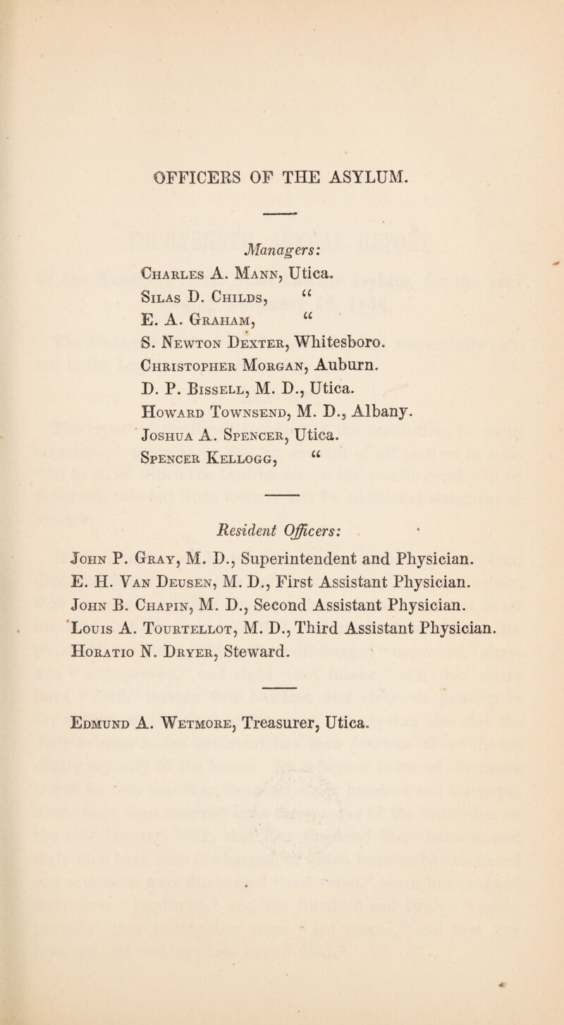 OFFICERS OF THE ASYLUM. Managers: Charles A. Mann, Utica. Silas D. Childs, u E. A. Graham, u S. Newton Dexter, Whitesboro. Christopher Morgan, Auburn. D. P. Bissell, M. D., Utica. Howard Townsend, M. D., Albany. Joshua A. Spencer, Utica. Spencer Kellogg, u Resident Officers: John P. Gray, M. D., Superintendent and Physician. E. H. Van Deusen, M. D., First Assistant Physician. John B. Chapin, M. D., Second Assistant Physician. Louis A. Tourtellot, M. D., Third Assistant Physician. Horatio N. Dryer, Steward. Edmund A. Wetmore, Treasurer, Utica.