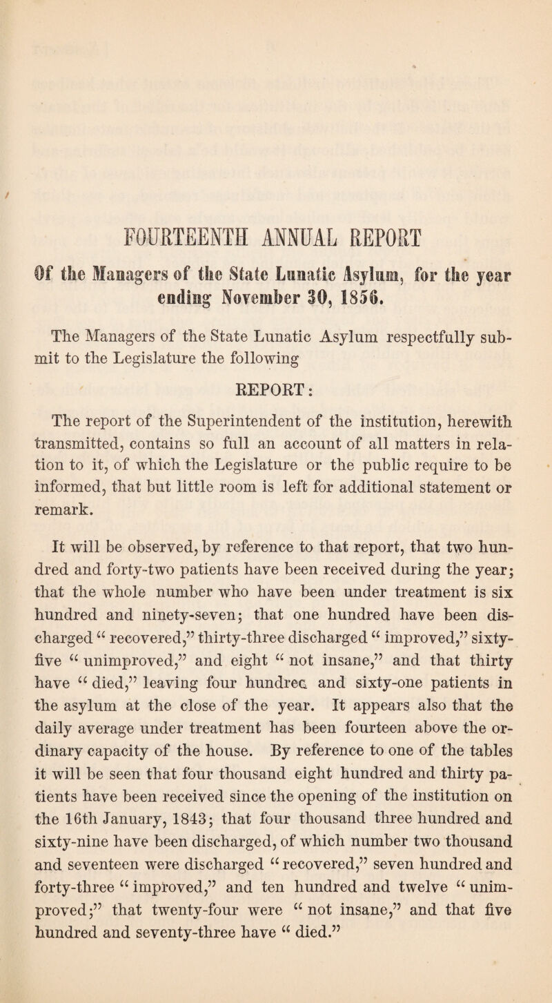 Of the Managers of the State Lunatic Asylum, for the year ending November 30, 1858. The Managers of the State Lunatic Asylum respectfully sub¬ mit to the Legislature the following REPORT: The report of the Superintendent of the institution, herewith transmitted, contains so full an account of all matters in rela¬ tion to it, of which the Legislature or the public require to be informed, that but little room is left for additional statement or remark. It will be observed, by reference to that report, that two hun¬ dred and forty-two patients have been received during the year; that the whole number who have been under treatment is six hundred and ninety-seven; that one hundred have been dis¬ charged “ recovered,” thirty-three discharged “ improved,” sixty- five u unimproved,” and eight “ not insane,” and that thirty have u died,” leaving four hundrec and sixty-one patients in the asylum at the close of the year. It appears also that the daily average under treatment has been fourteen above the or¬ dinary capacity of the house. By reference to one of the tables it will be seen that four thousand eight hundred and thirty pa¬ tients have been received since the opening of the institution on the 16th January, 1843; that four thousand three hundred and sixty-nine have been discharged, of which number two thousand and seventeen were discharged “ recovered,” seven hundred and forty-three “ improved,” and ten hundred and twelve “ unim¬ proved;” that twenty-four were “not insane,” and that five hundred and seventy-three have “ died.”