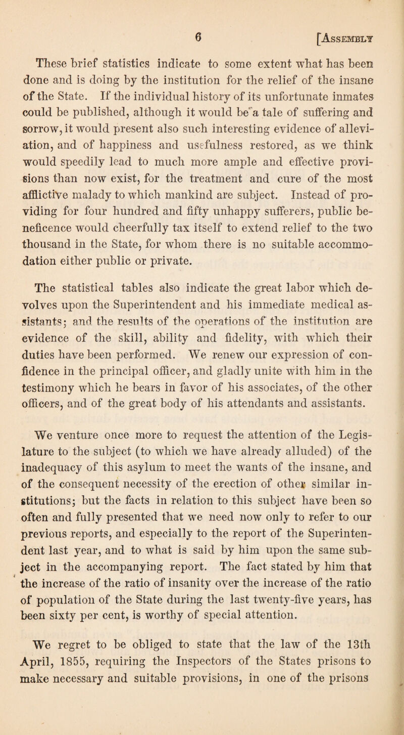 These brief statistics indicate to some extent what has been done and is doing by the institution for the relief of the insane of the State. If the individual history of its unfortunate inmates could be published, although it would be a tale of suffering and sorrow, it would present also such interesting evidence of allevi¬ ation, and of happiness and usefulness restored, as we think would speedily lead to much more ample and effective provi¬ sions than now exist, for the treatment and cure of the most afflictive malady to which mankind are subject. Instead of pro¬ viding for four hundred and fifty unhappy sufferers, public be¬ neficence would cheerfully tax itself to extend relief to the two thousand in the State, for whom there is no suitable accommo¬ dation either public or private. The statistical tables also indicate the great labor which de¬ volves upon the Superintendent and his immediate medical as¬ sistants; and the results of the operations of the institution are evidence of the skill, ability and fidelity, with which their duties have been performed. We renew our expression of con¬ fidence in the principal officer, and gladly unite with him in the testimony which he bears in favor of his associates, of the other officers, and of the great body of his attendants and assistants. We venture once more to request the attention of the Legis¬ lature to the subject (to which we have already alluded) of the inadequacy of this asylum to meet the wants of the insane, and of the consequent necessity of the erection of other similar in¬ stitutions; but the facts in relation to this subject have been so often and fully presented that we need now only to refer to our previous reports, and especially to the report of the Superinten¬ dent last year, and to what is said by him upon the same sub¬ ject in the accompanying report. The fact stated by him that the increase of the ratio of insanity over the increase of the ratio of population of the State during the last twenty-five years, has been sixty per cent, is worthy of special attention. We regret to be obliged to state that the law of the 13th April, 1855, requiring the Inspectors of the States prisons to make necessary and suitable provisions, in one of the prisons