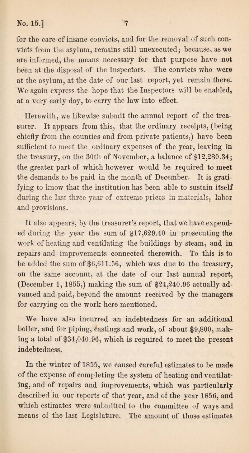 for the care of insane convicts, and for the removal of such con¬ victs from the asylum, remains still unexecuted; because, as we are informed, the means necessary for that purpose have not been at the disposal of the Inspectors. The convicts who were at the asylum, at the date of our last report, yet remain there. We again express the hope that the Inspectors will be enabled, at a very early day, to carry the law into effect. Herewith, we likewise submit the annual report of the trea¬ surer. It appears from this, that the ordinary receipts, (being chiefly from the counties and from private patients,) have been sufficient to meet the ordinary expenses of the year, leaving in the treasury, on the 30th of November, a balance of $12,280.34; the greater part of which however would be required to meet the demands to be paid in the month of December. It is grati¬ fying to know that the institution has been able to sustain itself during the last three year of extreme prices in materials, labor and provisions. It also appears, by the treasurer’s report, that we have expend¬ ed during the year the sum of $17,629.40 in prosecuting the work of heating and ventilating the buildings by steam, and in repairs and improvements connected therewith. To this is to be added the sum of $6,611.56, which was due to the treasury, on the same account, at the date of our last annual report, (December 1, 1855,) making the sum of $24,240.96 actually ad¬ vanced and paid, beyond the amount received by the managers for carrying on the work here mentioned. We have also incurred an indebtedness for an additional boiler, and for piping, Hastings and work, of about $9,800, mak¬ ing a total of $34,040.96, which is required to meet the present indebtedness. In the winter of 1855, we caused careful estimates to be made of the expense of completing the system of heating and ventilat¬ ing, and of repairs and improvements, which was particularly described in our reports of that year, and of the year 1856, and which estimates were submitted to the committee of ways and means of the last Legislature. The amount of those estimates
