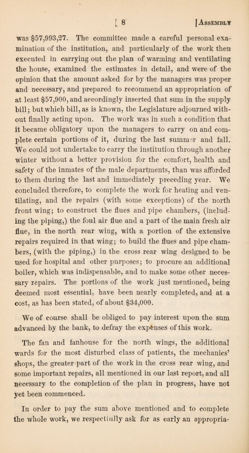 was $57,993,27. The committee made a careful personal exa¬ mination of the institution, and particularly of the work then executed in carrying out the plan of warming and ventilating the house, examined the estimates in detail, and were of the opinion that the amount asked for by the managers was proper and necessary, and prepared to recommend an appropriation of at least $57,900, and accordingly inserted that sum in the supply bill; but which bill, as is known, the Legislature adjourned with¬ out finally acting upon. The work was in such a condition that it became obligatory upon the managers to carry on and com¬ plete certain portions of it, during the last summer and fall. We could not undertake to carry the institution through another winter without a better provision for the comfort, health and safety of the inmates of the male departments, than was afforded to them during the last and immediately preceding year. We concluded therefore, to complete the work for heating and ven¬ tilating, and the repairs (with some exceptions) of the north front wing; to construct the flues and pipe chambers, (includ¬ ing the piping,) the foul air flue and a part of the main fresh air flue, in the north rear wing, with a portion of the extensive repairs required in that wing; to build the flues and pipe cham¬ bers, (with the piping,) in the cross rear wing designed to be used for hospital and other purposes; to procure an additional boiler, which was indispensable, and to make some other neces¬ sary repairs. The portions of the work just mentioned, being deemed most essential, have been nearly completed, and at a cost, as has been stated, of about $34,000. We of course shall be obliged to pay interest upon the sum advanced by the bank, to defray the expanses of this work. The fan and fanhouse for the north wings, the additional wards for the most disturbed class of patients, the mechanics7 shops, the greater part of the work in the cross rear wing, and some important repairs, all mentioned in our last report, and all necessary to the completion of the plan in progress, have not yet been commenced. In order to pay the sum above mentioned and to complete the whole work, we respect hilly ask for as early an appropria-