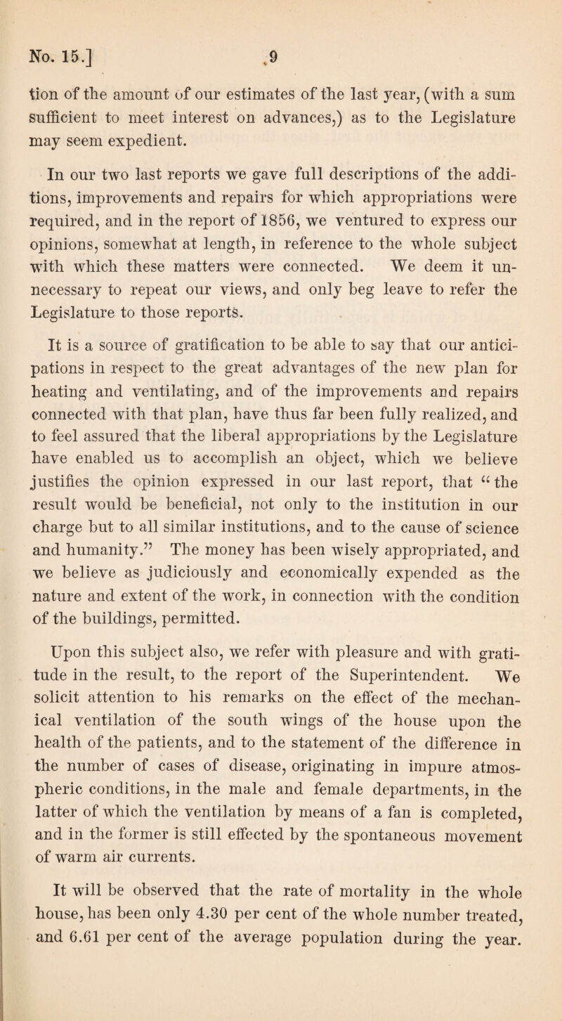 tion of the amount of our estimates of the last year, (with a sum sufficient to meet interest on advances,) as to the Legislature may seem expedient. In our two last reports we gave full descriptions of the addi¬ tions, improvements and repairs for which appropriations were required, and in the report of 1856, we ventured to express our opinions, somewhat at length, in reference to the whole subject •with which these matters were connected. We deem it un¬ necessary to repeat our views, and only beg leave to refer the Legislature to those reports. It is a source of gratification to be able to say that our antici¬ pations in respect to the great advantages of the new plan for heating and ventilating, and of the improvements and repairs connected with that plan, have thus far been fully realized, and to feel assured that the liberal appropriations by the Legislature have enabled us to accomplish an object, which we believe justifies the opinion expressed in our last report, that “ the result would be beneficial, not only to the institution in our charge but to all similar institutions, and to the cause of science and humanity.” The money has been wisely appropriated, and we believe as judiciously and economically expended as the nature and extent of the work, in connection with the condition of the buildings, permitted. Upon this subject also, we refer with pleasure and with grati¬ tude in the result, to the report of the Superintendent. We solicit attention to his remarks on the effect of the mechan¬ ical ventilation of the south wings of the house upon the health of the patients, and to the statement of the difference in the number of cases of disease, originating in impure atmos¬ pheric conditions, in the male and female departments, in the latter of which the ventilation by means of a fan is completed, and in the former is still effected by the spontaneous movement of warm air currents. It will be observed that the rate of mortality in the whole house, has been only 4.30 per cent of the whole number treated, and 6.61 per cent of the average population during the year.