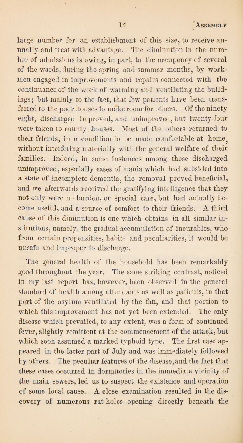 large number for an establishment of this size, to receive an¬ nually and treat with advantage. The diminution in the num¬ ber of admissions is owing, in part, to the occupancy of several of the wards, during the spring and summer months, by work¬ men engaged in improvements and repairs connected with the continuance of the work of warming and ventilating the build¬ ings ; but mainly to the fact, that few patients have been trans¬ ferred to the poor houses to make room for others. Of the ninety eight, discharged improved, and unimproved, but twenty-four were taken to county houses. Most of the others returned to their friends, in a condition to be made comfortable at home without interfering materially with the general welfare of their families. Indeed, in some instances among those discharged unimproved, especially cases of mania which had subsided into a state of incomplete dementia, the removal proved beneficial, and we afterwards received the gratifying intelligence that they not only were no burden, or special care, but had actually be¬ come useful, and a source of comfort to their friends. A third cause of this diminution is one which obtains in all similar in¬ stitutions, namely, the gradual accumulation of incurables, wdio from certain propensities, habits and peculiarities, it would be unsafe and improper to discharge. The general health of the household has been remarkably good throughout the year. The same striking contrast, noticed in my last report has, however, been observed in the general standard of health among attendants as well as patients, in that part of the asylum ventilated by the fan, and that portion to which this improvement has not yet been extended. The only disease which prevailed, to any extent, was a form of continued fever, slightly remittent at the commencement of the attack, but which soon assumed a marked typhoid type. The first case ap¬ peared in the latter part of July and was immediately followed by others. The peculiar features of the disease, and the fact that these cases occurred in dormitories in the immediate vicinity of the main sewrnrs, led us to suspect the existence and operation of some local cause. A close examination resulted in the dis¬ covery of numerous rat-holes opening directly beneath the