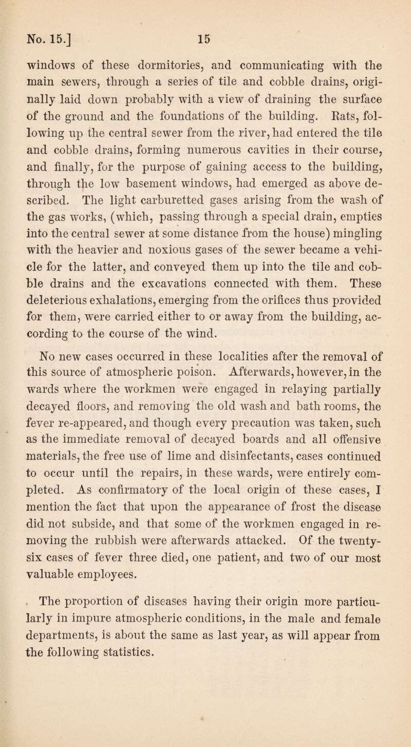 windows of these dormitories, and communicating with the main sewers, through a series of tile and cobble drains, origi¬ nally laid down probably with a view of draining the surface of the ground and the foundations of the building. Rats, fol¬ lowing up the central sewer from the river, had entered the tile and cobble drains, forming numerous cavities in their course, and finally, for the purpose of gaining access to the building, through the low basement windows, had emerged as above de¬ scribed. The light carburetted gases arising from the wash of the gas works, (which, passing through a special drain, empties into the central sewer at some distance from the house) mingling with the heavier and noxious gases of the sewer became a vehi¬ cle for the latter, and conveyed them up into the tile and cob¬ ble drains and the excavations connected with them. These deleterious exhalations, emerging from the orifices thus provided for them, were carried either to or away from the building, ac¬ cording to the course of the wind. No new cases occurred in these localities after the removal of • this source of atmospheric poison. Afterwards, however, in the wards where the workmen were engaged in relaying partially decayed floors, and removing the old wash and bath rooms, the fever re-appeared, and though every precaution was taken, such as the immediate removal of decayed boards and all offensive materials, the free use of lime and disinfectants, cases continued to occur until the repairs, in these wards, were entirely com¬ pleted. As confirmatory of the local origin ot these cases, I mention the fact that upon the appearance of frost the disease did not subside, and that some of the workmen engaged in re¬ moving the rubbish were afterwards attacked. Of the twenty- six cases of fever three died, one patient, and two of our most valuable employees. . The proportion of diseases having their origin more particu¬ larly in impure atmospheric conditions, in the male and female departments, is about the same as last year, as will appear from the following statistics.