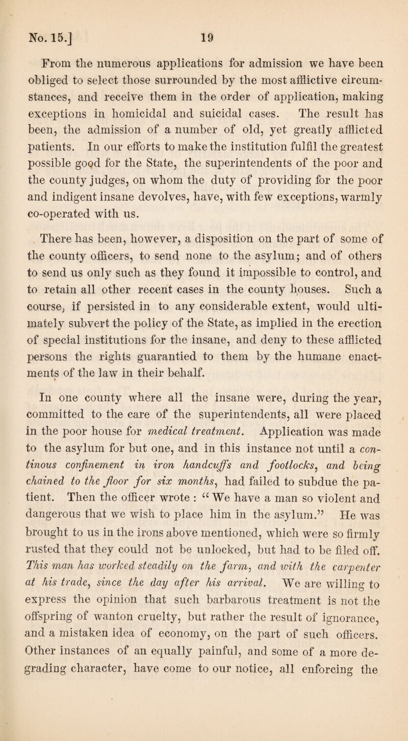 From the numerous applications for admission we have been obliged to select those surrounded by the most afflictive circum¬ stances, and receive them in the order of application, making exceptions in homicidal and suicidal cases. The result has been, the admission of a number of old, yet greatly afflicted patients. In our efforts to make the institution fulfil the greatest possible good for the State, the superintendents of the poor and the county judges, on whom the duty of providing for the poor and indigent insane devolves, have, with few7 exceptions, warmly co-operated with us. There has been, however, a disposition on the part of some of the county officers, to send none to the asylum; and of others to send us only such as they found it impossible to control, and to retain all other recent cases in the county houses. Such a course, if persisted in to any considerable extent, wrould ulti¬ mately subvert the policy of the State, as implied in the erection of special institutions for the insane, and deny to these afflicted persons the rights guarantied to them by the humane enact¬ ments of the law in their behalf. In one county where all the insane were, during the year, committed to the care of the superintendents, all were placed in the poor house for medical treatment. Application was made to the asylum for but one, and in this instance not until a con- tinous confinement in iron handcuffs and foot locks: and being chained to the floor for six months, had failed to subdue the pa¬ tient. Then the officer wrote : u We have a man so violent and dangerous that we wish to place him in the asylum.” He was brought to us in the irons above mentioned, which w^ere so firmly rusted that they could not be unlocked, but had to be filed off. This man has worked steadily on the farm, and with the carpenter at his trade, since the day after his arrival. We are whiling to express the opinion that such barbarous treatment is not the offspring of wanton cruelty, but rather the result of ignorance, and a mistaken idea of economy, on the part of such officers. Other instances of an equally painful, and some of a more de¬ grading character, have come to our notice, all enforcing the