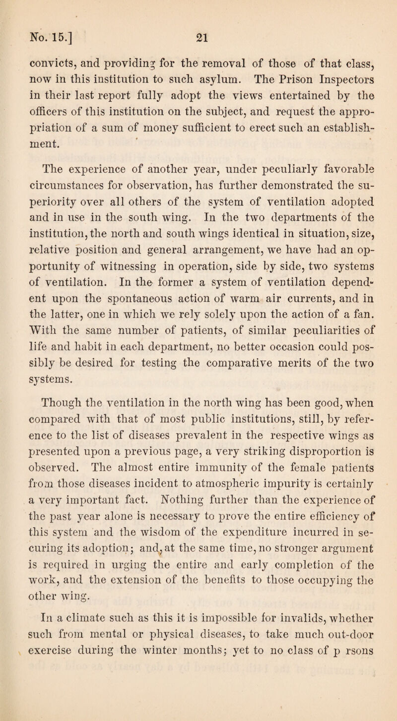 convicts, and providing for the removal of those of that class, now in this institution to such asylum. The Prison Inspectors in their last report fully adopt the views entertained by the officers of this institution on the subject, and request the appro¬ priation of a sum of money sufficient to erect such an establish¬ ment. The experience of another year, under peculiarly favorable circumstances for observation, has further demonstrated the su¬ periority over all others of the system of ventilation adopted and in use in the south wing. In the two departments of the institution, the north and south wings identical in situation, size, relative position and general arrangement, we have had an op¬ portunity of witnessing in operation, side by side, two systems of ventilation. In the former a system of ventilation depend- ent upon the spontaneous action of warm air currents, and in the latter, one in which we rely solely upon the action of a fan. With the same number of patients, of similar peculiarities of life and habit in each department, no better occasion could pos¬ sibly be desired for testing the comparative merits of the two systems. Though the ventilation in the north wing has been good, when compared with that of most public institutions, still, by refer¬ ence to the list of diseases prevalent in the respective wings as presented upon a previous page, a very striking disproportion is observed. The almost entire immunity of the female patients from those diseases incident to atmospheric impurity is certainly a very important fact. Nothing further than the experience of the past year alone is necessary to prove the entire efficiency of this system and the wisdom of the expenditure incurred in se¬ curing its adoption; and,at the same time, no stronger argument is required in urging the entire and early completion of the work, and the extension of the benefits to those occupying the other wing. In a climate such as this it is impossible for invalids, whether such from mental or physical diseases, to take much out-door exercise during the winter months; yet to no class of p rsons