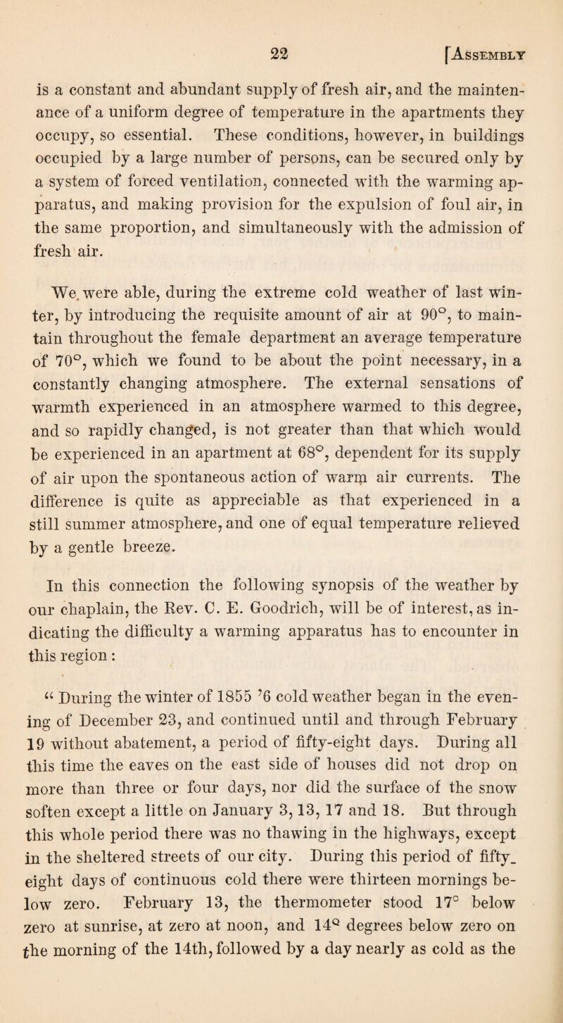 is a constant and abundant supply of fresh air, and the mainten¬ ance of a uniform degree of temperature in the apartments they occupy, so essential. These conditions, however, in buildings occupied by a large number of persons, can be secured only by a system of forced ventilation, connected with the warming ap¬ paratus, and making provision for the expulsion of foul air, in the same proportion, and simultaneously with the admission of fresh air. We. were able, during the extreme cold weather of last win¬ ter, by introducing the requisite amount of air at 90°, to main¬ tain throughout the female department an average temperature of 70°, which we found to be about the point necessary, in a constantly changing atmosphere. The external sensations of warmth experienced in an atmosphere warmed to this degree, and so rapidly changed, is not greater than that which would be experienced in an apartment at 68°, dependent for its supply of air upon the spontaneous action of warm air currents. The difference is quite as appreciable as that experienced in a still summer atmosphere, and one of equal temperature relieved by a gentle breeze. In this connection the following synopsis of the weather by our chaplain, the Rev. C. E. Goodrich, will be of interest, as in¬ dicating the difficulty a warming apparatus has to encounter in this region: u During the winter of 1855 ’6 cold weather began in the even¬ ing of December 23, and continued until and through February 19 without abatement, a period of fifty-eight days. During all this time the eaves on the east side of houses did not drop on more than three or four days, nor did the surface of the snow soften except a little on January 3,13, 17 and 18. Rut through this whole period there was no thawing in the highways, except in the sheltered streets of our city. During this period of fifty, eight days of continuous cold there were thirteen mornings be¬ low zero. February 13, the thermometer stood 17° below zero at sunrise, at zero at noon, and 14Q degrees below zero on the morning of the 14th, followed by a day nearly as cold as the