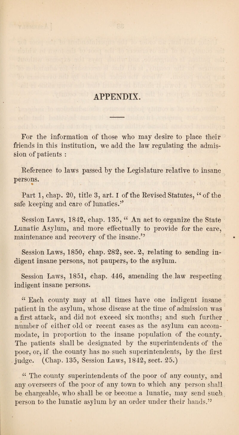 APPENDIX. For the information of those who may desire to place their friends in this institution, we add the law regulating the admis¬ sion of patients : Reference to laws passed by the Legislature relative to insane persons. Part 1, chap. 20, title 3, art. I of the Revised Statutes, u of the safe keeping and care of lunatics.’’ Session Laws, 1842, chap. 135, u An act to organize the State Lunatic Asylum, and more effectually to provide for the care, maintenance and recovery of the insane.’’ Session Laws, 1850, chap. 282, sec. 2, relating to sending in¬ digent insane persons, not paupers, to the asylum. Session Laws, 1851, chap. 446, amending the law respecting indigent insane persons. u Each county may at all times have one indigent insane patient in the asylum, whose disease at the time of admission was a first attack, and did not exceed six months; and such further number of either old or recent cases as the asylum can accom¬ modate, in proportion to the insane population of the county. The patients shall be designated by the superintendents of the poor, or, if the county has no such superintendents, by the first judge. (Chap. 135, Session Laws, 1842, sect. 25.) u The county superintendents of the poor of any county, and any overseers of the poor of any town to which any person shall be chargeable, who shall be or become a lunatic, may send such person to the lunatic asylum by an order under their hands.”