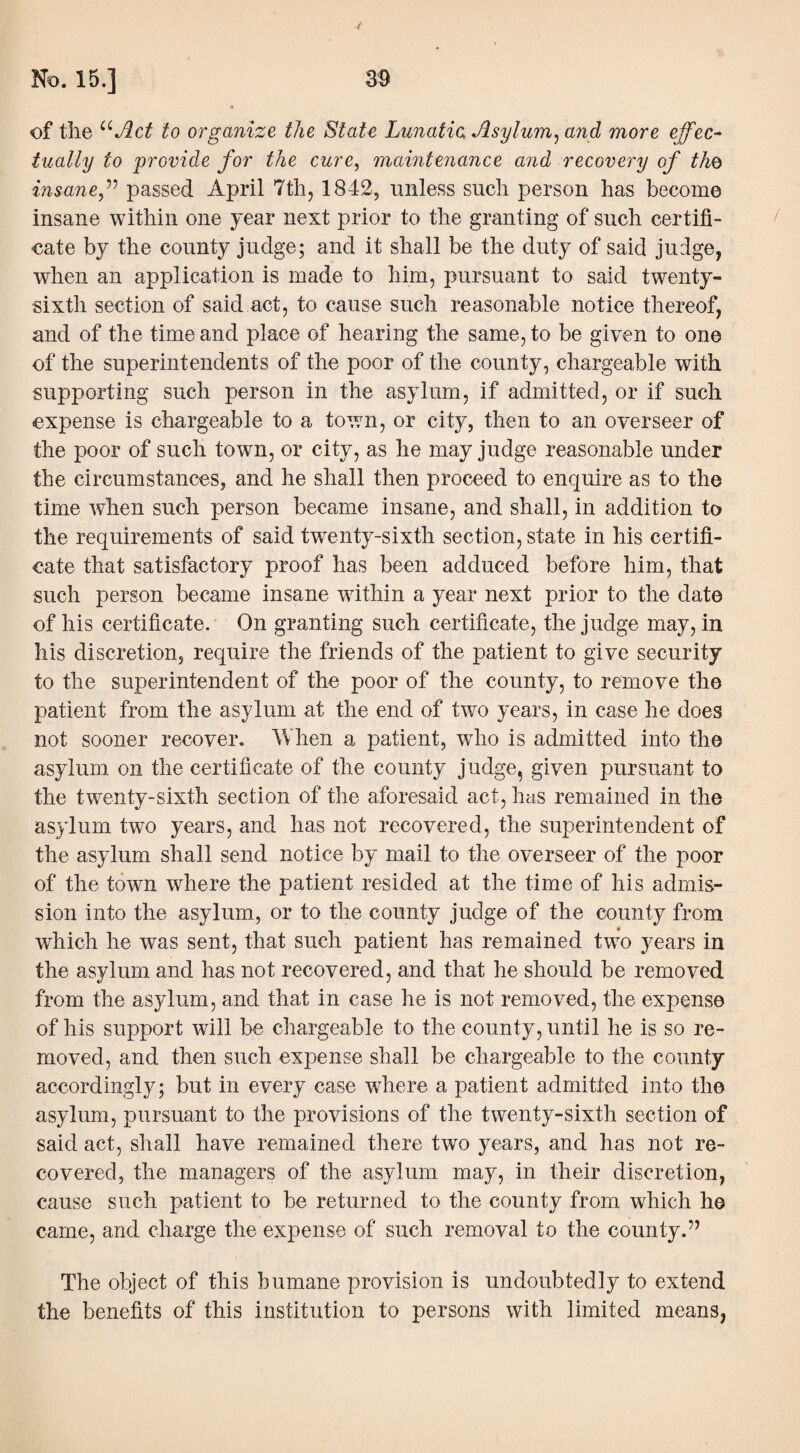 of the uAct to organize the State Lunatic Asylum, and more effec¬ tually to provide for the cure, maintenance and recovery of the> insane ,” passed April 7th, 1842, unless such person has become insane within one year next prior to the granting of such certifi¬ cate by the county judge; and it shall be the duty of said judge, when an application is made to him, pursuant to said twenty- sixth section of said act, to cause such reasonable notice thereof, and of the time and place of hearing the same, to be given to one of the superintendents of the poor of the county, chargeable with supporting such person in the asylum, if admitted, or if such expense is chargeable to a town, or city, then to an overseer of the poor of such town, or city, as he may judge reasonable under the circumstances, and he shall then proceed to enquire as to the time when such person became insane, and shall, in addition to the requirements of said twenty-sixth section, state in his certifi¬ cate that satisfactory proof has been adduced before him, that such person became insane within a year next prior to the date of his certificate. On granting such certificate, the judge may, in his discretion, require the friends of the patient to give security to the superintendent of the poor of the county, to remove the patient from the asylum at the end of two years, in case he does not sooner recover. When a patient, who is admitted into the asylum on the certificate of the county judge, given pursuant to the twenty-sixth section of the aforesaid act, has remained in the asylum two years, and has not recovered, the superintendent of the asylum shall send notice by mail to the overseer of the poor of the town where the patient resided at the time of his admis¬ sion into the asylum, or to the county judge of the county from which he was sent, that such patient has remained two years in the asylum and has not recovered, and that he should be removed from the asylum, and that in case he is not removed, the expense of his support will be chargeable to the county, until he is so re¬ moved, and then such expense shall be chargeable to the county accordingly; but in every case where a patient admitted into the asylum, pursuant to the provisions of the twenty-sixth section of said act, shall have remained there two years, and has not re¬ covered, the managers of the asylum may, in their discretion, cause such patient to be returned to the county from which he came, and charge the expense of such removal to the county.” The object of this humane provision is undoubtedly to extend the benefits of this institution to persons with limited means,