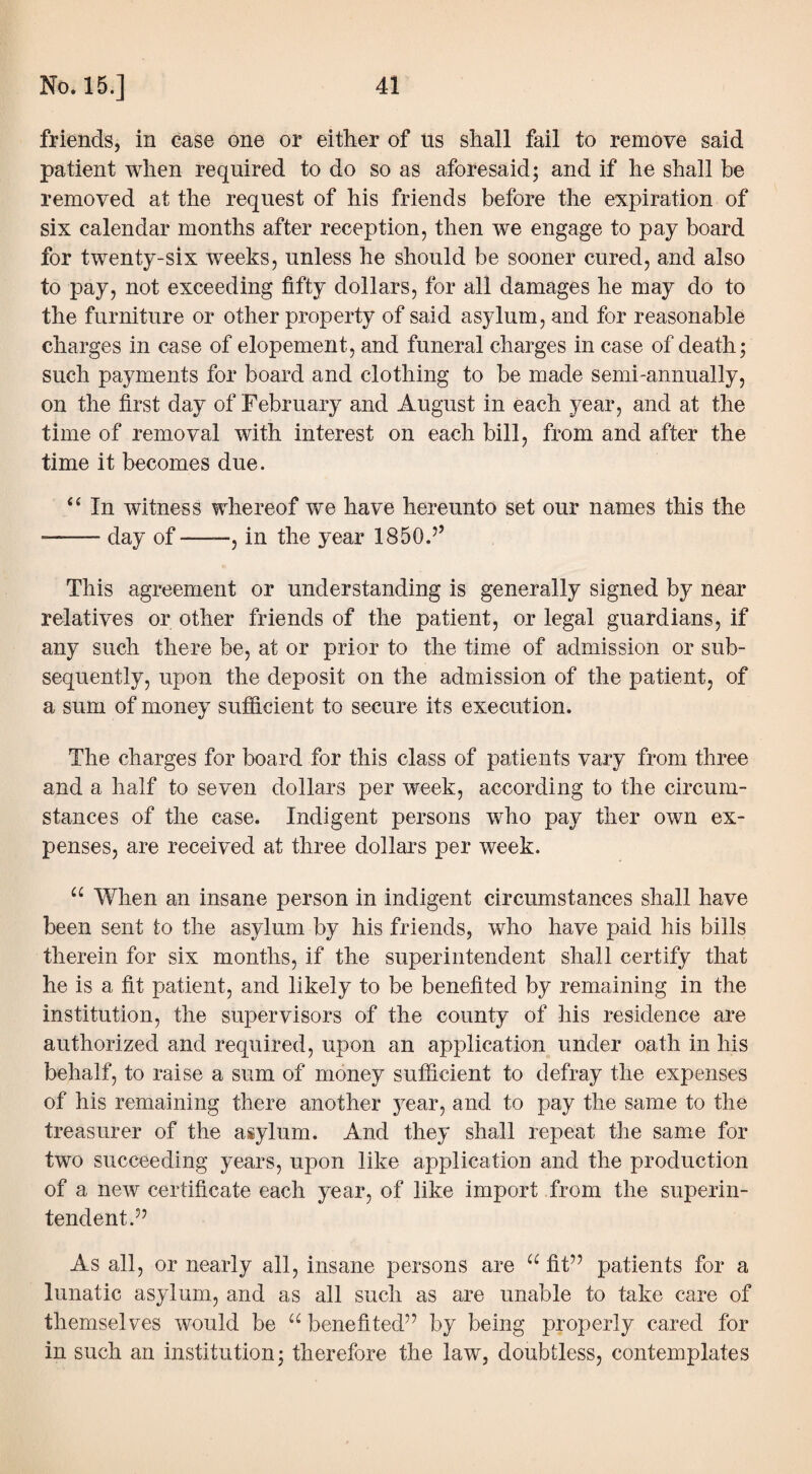 friends, in case one or either of us shall fail to remove said patient when required to do so as aforesaid; and if he shall be removed at the request of his friends before the expiration of six calendar months after reception, then we engage to pay board for twenty-six weeks, unless he should be sooner cured, and also to pay, not exceeding fifty dollars, for all damages he may do to the furniture or other property of said asylum, and for reasonable charges in case of elopement, and funeral charges in case of death; such payments for board and clothing to be made semi-annually, on the first day of February and August in each year, and at the time of removal with interest on each bill, from and after the time it becomes due. 44 In witness whereof we have hereunto set our names this the --day of-, in the year 1850.5’ This agreement or understanding is generally signed by near relatives or other friends of the patient, or legal guardians, if any such there be, at or prior to the time of admission or sub¬ sequently, upon the deposit on the admission of the patient, of a sum of money sufficient to secure its execution. The charges for board for this class of patients vary from three and a half to seven dollars per week, according to the circum¬ stances of the case. Indigent persons who pay ther own ex¬ penses, are received at three dollars per week. “ When an insane person in indigent circumstances shall have been sent to the asylum by his friends, who have paid his bills therein for six months, if the superintendent shall certify that he is a fit patient, and likely to be benefited by remaining in the institution, the supervisors of the county of his residence are authorized and required, upon an application under oath in his behalf, to raise a sum of money sufficient to defray the expenses of his remaining there another year, and to pay the same to the treasurer of the asylum. And they shall repeat the same for two succeeding years, upon like application and the production of a new certificate each year, of like import from the superin¬ tendent.?? As all, or nearly all, insane persons are “ fit” patients for a lunatic asylum, and as all such as are unable to take care of themselves would be “benefited” by being properly cared for in such an institution; therefore the law, doubtless, contemplates