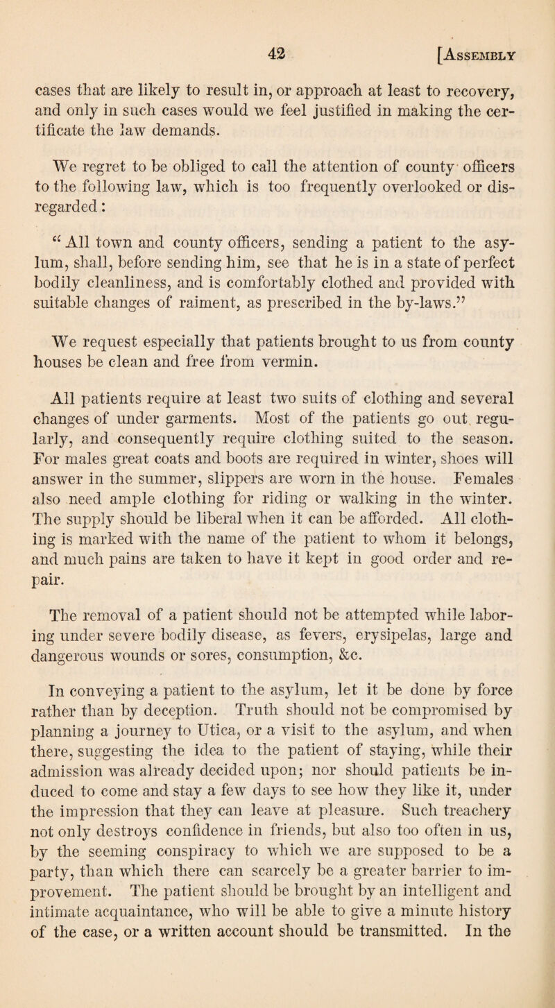 cases that are likely to result in, or approach at least to recovery, and only in such cases would we feel justified in making the cer¬ tificate the law demands. We regret to be obliged to call the attention of county officers to the following law, which is too frequently overlooked or dis¬ regarded : c£ All town and county officers, sending a patient to the asy¬ lum, shall, before sending him, see that he is in a state of perfect bodily cleanliness, and is comfortably clothed and provided with suitable changes of raiment, as prescribed in the by-laws.” We request especially that patients brought to us from county houses be clean and free from vermin. All patients require at least two suits of clothing and several changes of under garments. Most of the patients go out regu¬ larly, and consequently require clothing suited to the season. For males great coats and boots are required in winter, shoes will answer in the summer, slippers are worn in the house. Females also need ample clothing for riding or walking in the winter. The supply should be liberal when it can be afforded. All cloth¬ ing is marked with the name of the patient to whom it belongs, and much pains are taken to have it kept in good order and re¬ pair. The removal of a patient should not be attempted while labor¬ ing under severe bodily disease, as fevers, erysipelas, large and dangerous wounds or sores, consumption, &c. In conveying a patient to the asylum, let it be done by force rather than by deception. Truth should not be compromised by planning a journey to Utica, or a visit to the asylum, and when there, suggesting the idea to the patient of staying, while their admission was already decided upon; nor should patients be in¬ duced to come and stay a few days to see how they like it, under the impression that they can leave at pleasure. Such treachery not only destroys confidence in friends, but also too often in us, by the seeming conspiracy to which we are supposed to be a party, than which there can scarcely be a greater barrier to im¬ provement. The patient should be brought by an intelligent and intimate acquaintance, who will be able to give a minute history of the case, or a written account should be transmitted. In the