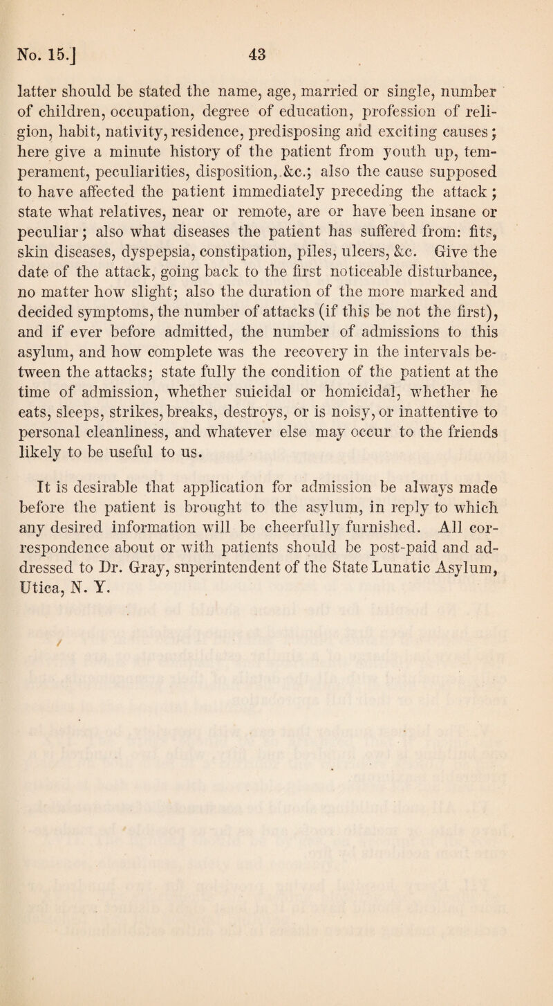 latter should be stated the name, age, married or single, number of children, occupation, degree of education, profession of reli¬ gion, habit, nativity, residence, predisposing and exciting causes; here give a minute history of the patient from youth up, tem¬ perament, peculiarities, disposition, &c.; also the cause supposed to have affected the patient immediately preceding the attack; state what relatives, near or remote, are or have been insane or peculiar; also what diseases the patient has suffered from: fits, skin diseases, dyspepsia, constipation, piles, ulcers, &c. Give the date of the attack, going back to the first noticeable disturbance, no matter how slight; also the duration of the more marked and decided symptoms, the number of attacks (if this be not the first), and if ever before admitted, the number of admissions to this asylum, and how complete was the recovery in the intervals be¬ tween the attacks; state fully the condition of the patient at the time of admission, whether suicidal or homicidal, whether he eats, sleeps, strikes, breaks, destroys, or is noisy, or inattentive to personal cleanliness, and whatever else may occur to the friends likely to be useful to us. It is desirable that application for admission be always made before the patient is brought to the asylum, in reply to which any desired information will be cheerfully furnished. All cor¬ respondence about or with patients should be post-paid and ad¬ dressed to Dr. Gray, superintendent of the State Lunatic Asylum. Utica, N. Y.