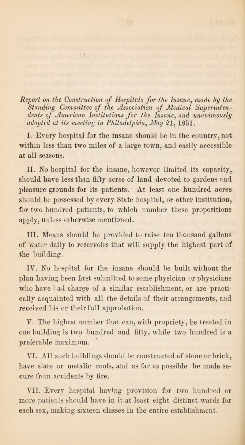 Report on the Construction of Hospitals for the Insane, made by the Standing Committee of the Association of Medical Superinten¬ dents of American Institutions for the Insane, and unajiimously adopted at its meeting in Philadelphia, May 21, 1851. I. Every hospital for the insane should be in the country, not within less than two miles of a large town, and easily accessible at all seasons. II. No hospital for the insane, however limited its capacity, should have less than fifty acres of land devoted to gardens and pleasure grounds for its patients. At least one hundred acres should be possessed by every State hospital, or other institution, for two hundred patients, to which number these propositions apply, unless otherwise mentioned. III. Means should be provided to raise ten thousand gallons of water daily to reservoirs that will supply the highest part of the building. IY. No hospital for the insane should be built without the plan having been first submitted to some physician or physicians who have bad charge of a similar establishment, or are practi¬ cally acquainted with all the details of their arrangements, and received his or their full approbation. Y. The highest number that can, with propriety, be treated in one building is two hundred and fifty, while two hundred is a preferable maximum. YI. All such buildings should be constructed of stone or brick, have slate or metalic roofs, and as far as possible he made se¬ cure from accidents by fire. YIX. Every hospital having provision for two hundred or more patients should have in it at least eight distinct wards for each sex, making sixteen classes in the entire establishment.