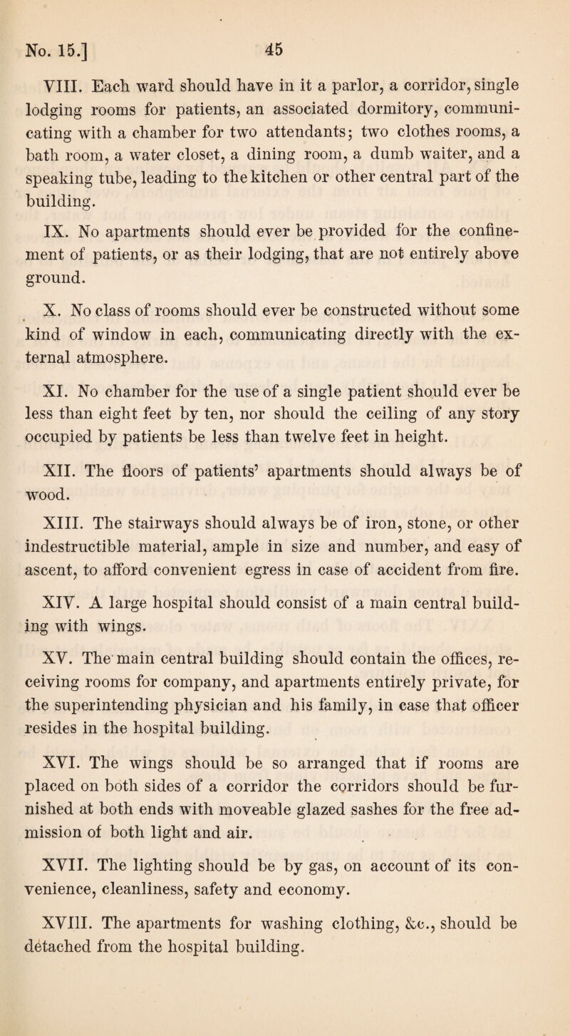 VIII. Each ward should have in it a parlor, a corridor, single lodging rooms for patients, an associated dormitory, communi¬ cating with a chamber for two attendants; two clothes rooms, a bath room, a water closet, a dining room, a dumb waiter, and a speaking tube, leading to the kitchen or other central part of the building. IX. No apartments should ever be provided for the confine¬ ment of patients, or as their lodging, that are not entirely above ground. X. No class of rooms should ever be constructed without some kind of window in each, communicating directly with the ex¬ ternal atmosphere. XI. No chamber for the use of a single patient should ever be less than eight feet by ten, nor should the ceiling of any story occupied by patients be less than twelve feet in height. XII. The floors of patients’ apartments should always be of wrood. XIII. The stairways should always be of iron, stone, or other indestructible material, ample in size and number, and easy of ascent, to afford convenient egress in case of accident from fire. XIY. A large hospital should consist of a main central build¬ ing with wings. XV. The main central building should contain the offices, re¬ ceiving rooms for company, and apartments entirely private, for the superintending physician and his family, in case that officer resides in the hospital building. XVI. The wings should be so arranged that if rooms are placed on both sides of a corridor the corridors should be fur¬ nished at both ends with moveable glazed sashes for the free ad¬ mission of both light and air. XVII. The lighting should be by gas, on account of its con¬ venience, cleanliness, safety and economy. XVIII. The apartments for washing clothing, &c., should be detached from the hospital building.