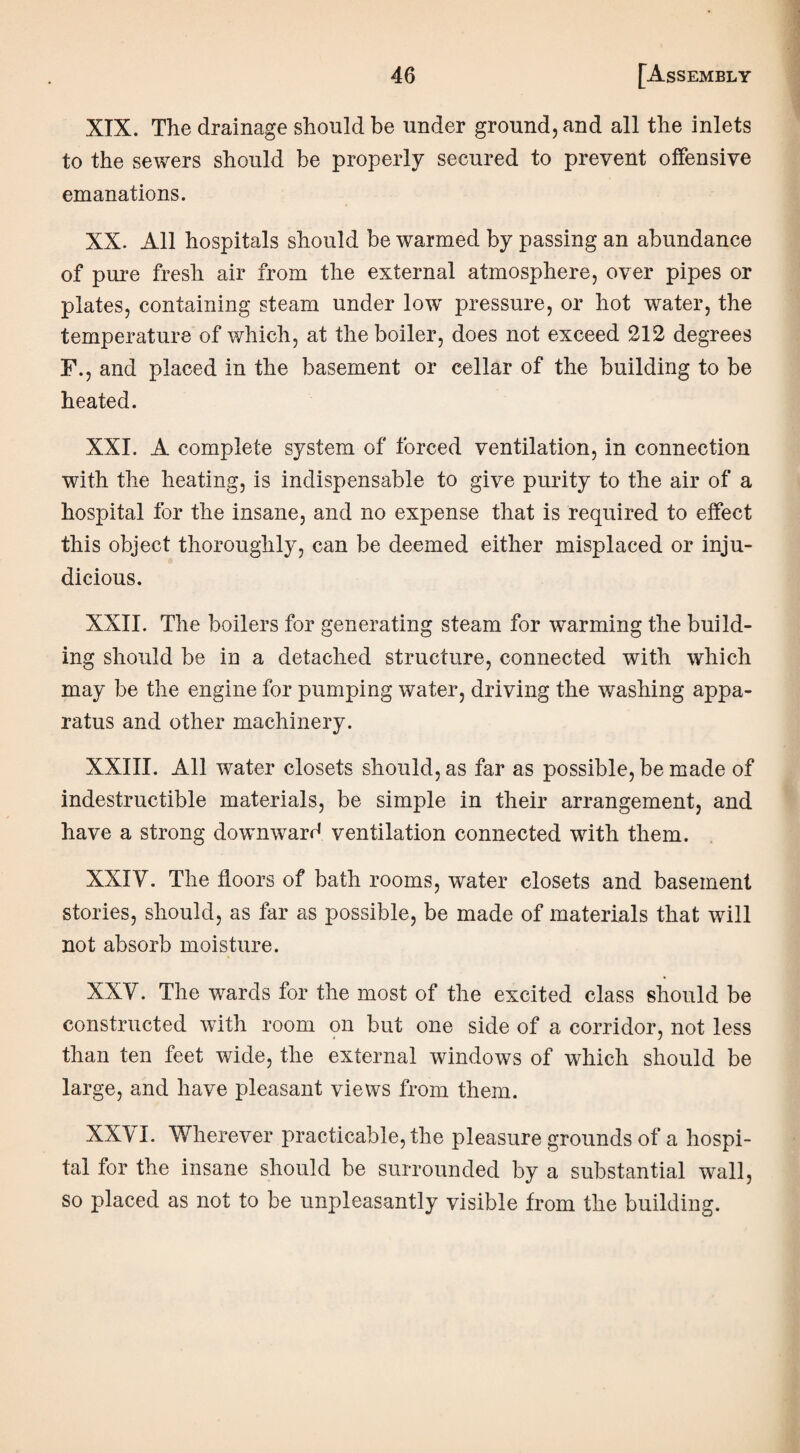 XIX. The drainage should be under ground, and all the inlets to the sewers should be properly secured to prevent offensive emanations. XX. All hospitals should be warmed by passing an abundance of pure fresh air from the external atmosphere, over pipes or plates, containing steam under lowr pressure, or hot water, the temperature of which, at the boiler, does not exceed 212 degrees F., and placed in the basement or cellar of the building to be heated. XXI. A complete system of forced ventilation, in connection with the heating, is indispensable to give purity to the air of a hospital for the insane, and no expense that is required to effect this object thoroughly, can be deemed either misplaced or inju¬ dicious. XXII. The boilers for generating steam for warming the build¬ ing should be in a detached structure, connected with which may be the engine for pumping water, driving the washing appa¬ ratus and other machinery. XXIII. All water closets should, as far as possible, be made of indestructible materials, be simple in their arrangement, and have a strong downward ventilation connected with them. XXIV. The floors of bath rooms, water closets and basement stories, should, as far as possible, be made of materials that will not absorb moisture. XXV. The wards for the most of the excited class should be constructed with room on but one side of a corridor, not less than ten feet wide, the external windows of which should be large, and have pleasant views from them. XX'V I. Wherever practicable, the pleasure grounds of a hospi¬ tal for the insane should be surrounded by a substantial wall, so placed as not to be unpleasantly visible from the building.