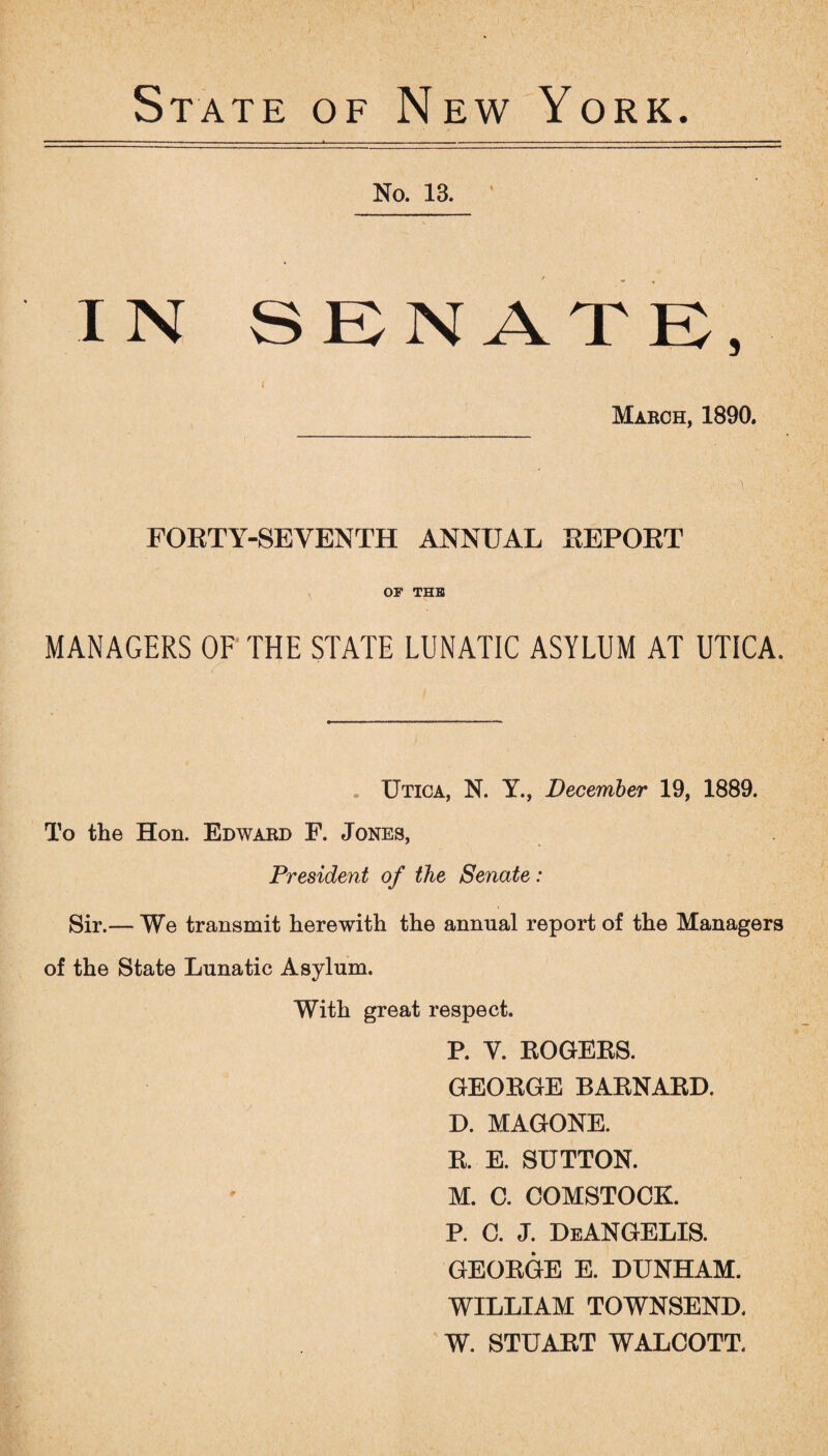 State of New York. No. 13. IN SENATE, I Maboh, 1890. FORTY-SEVENTH ANNUAL REPORT OF THE MANAGERS OF THE STATE LUNATIC ASYLUM AT UTICA. Utica, N. Y., December 19, 1889. To the Hon. Edward F. Jones, President of the Senate: Sir.— We transmit herewith the annual report of the Managers of the State Lunatic Asylum. With great respect. P. Y. ROGERS. GEORGE BARNARD. D. MAGONE. R. E. SUTTON. M. C. COMSTOCK. P. C. J. DeANGELIS. GEORGE E. DUNHAM. WILLIAM TOWNSEND. W. STUART WALCOTT.