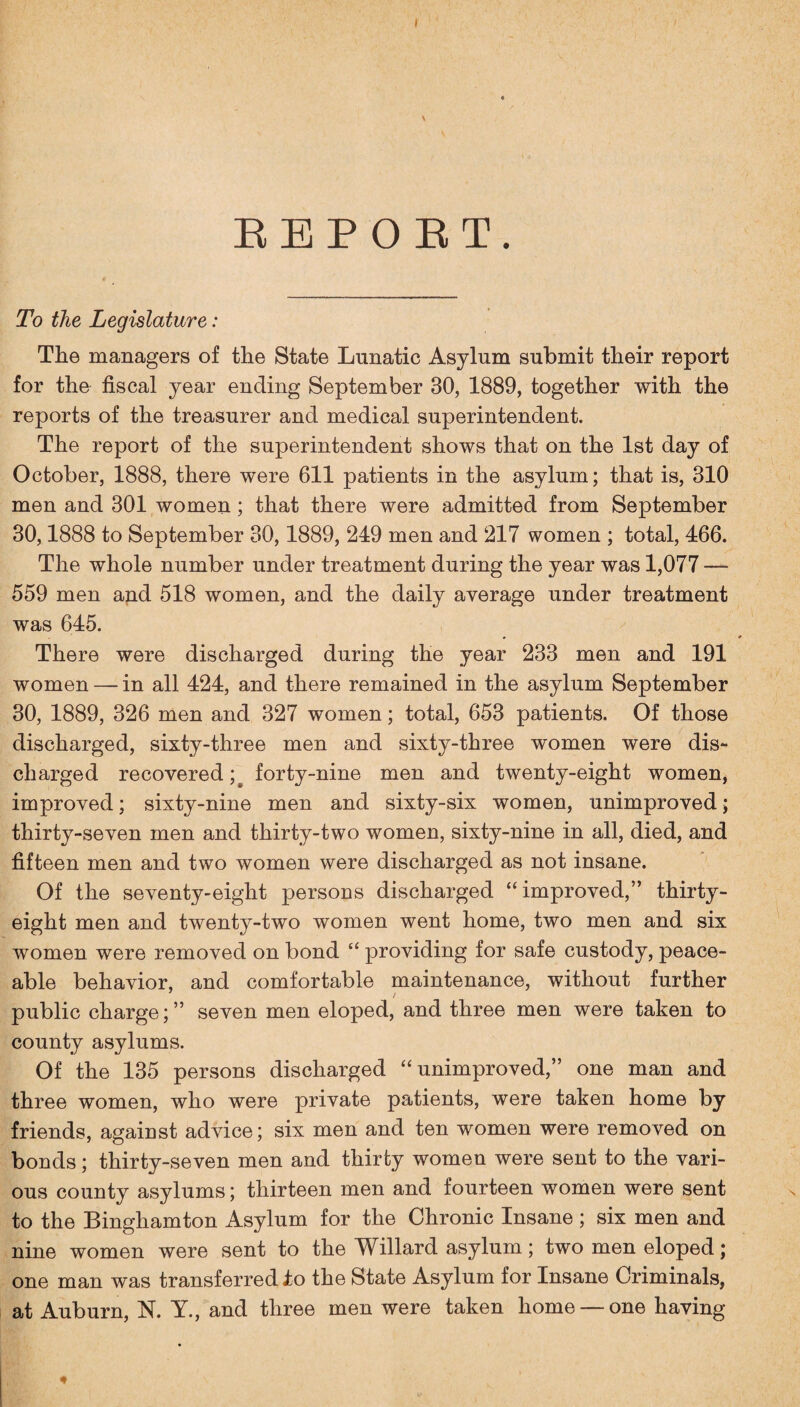 I EEPOET. To the Legislature: The managers of the State Lunatic Asylum submit their report for the fiscal year ending September 30, 1889, together with the reports of the treasurer and medical superintendent. The report of the superintendent shows that on the 1st day of October, 1888, there were 611 patients in the asylum; that is, 310 men and 301 women ; that there were admitted from September 30,1888 to September 30,1889, 249 men and 217 women ; total, 466. The whole number under treatment during the year was 1,077 — 559 men and 518 women, and the daily average under treatment was 645. There were discharged during the year 233 men and 191 women — in all 424, and there remained in the asylum September 30, 1889, 326 men and 327 women; total, 653 patients. Of those discharged, sixty-three men and sixty-three women were dis¬ charged recovered forty-nine men and twenty-eight women, improved; sixty-nine men and sixty-six women, unimproved; thirty-seven men and thirty-two women, sixty-nine in all, died, and fifteen men and two women were discharged as not insane. Of the seventy-eight persons discharged “improved,” thirty- eight men and twenty-two women went home, two men and six women were removed on bond “ providing for safe custody, peace¬ able behavior, and comfortable maintenance, without further public charge;” seven men eloped, and three men were taken to county asylums. Of the 135 persons discharged “unimproved,” one man and three women, who were private patients, were taken home by friends, against advice; six men and ten women were removed on bonds; thirty-seven men and thirty women were sent to the vari¬ ous county asylums; thirteen men and fourteen women were sent to the Binghamton Asylum for the Chronic Insane ; six men and nine women were sent to the Willard asylum; two men eloped; one man was transferred to the State Asylum for Insane Criminals, at Auburn, N. Y., and three men were taken home — one having