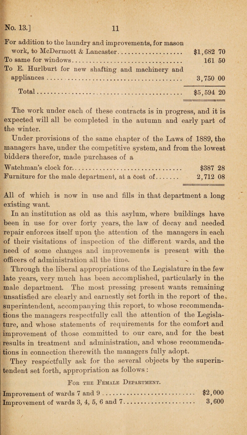 For addition to the laundry and improvements, for mason work, to McDermott & Lancaster. $1,682 70 To same for windows. 161 50 To E. Hurlburt for new shafting and machinery and appliances. 3,750 00 Total. $5,594 20 The work under each of these contracts is in progress, and it is expected will all be completed in the autumn and early part of the winter. Under provisions of the same chapter of the Laws of 1889, the managers have, under the competitive system, and from the lowest bidders therefor, made purchases of a Watchman’s clock for.... $387 28 Furniture for the male department, at a cost of. 2,712 08 All of which is now in use and fills in that department a long existing want. In an institution as old as this asylum, where buildings have been in use for over forty years, the law of decay and needed repair enforces itself upon the attention of the managers in each of their visitations of inspection of the different wards, and the need of some changes and improvements is present with the officers of administration all the time. Through the liberal appropriations of the Legislature in the few late years, very much has been accomplished, particularly in the male department. The most pressing present wants remaining unsatisfied are clearly and earnestly set forth in the report of the, superintendent, accompanying this report, to whose recommenda¬ tions the managers respectfully call the attention of the Legisla¬ ture, and whose statements of requirements for the comfort and improvement of those committed to our care, and for the best results in treatment and administration, and whose recommenda¬ tions in connection therewith the managers fully adopt. They respectfully ask for the several objects by the superin¬ tendent set forth, appropriation as follows : For the Female Department. Improvement of wards 7 and 9. $2,000 Improvement of wards 3, 4, 5, 6 and 7. 3,600 /