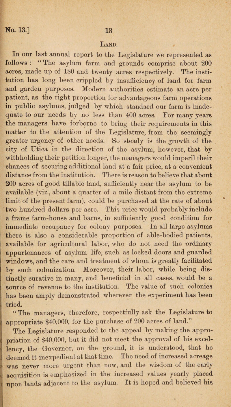 Land. In our last annual report to the Legislature we represented as follows : “ The asylum farm and grounds comprise about 200 acres, made up of 180 and twenty acres respectively. The insti¬ tution has long been crippled by insufficiency of land for farm and garden purposes. Modern authorities estimate an acre per patient, as the right proportion for advantageous farm operations in public asylums, judged by which standard our farm is inade¬ quate to our needs by no less than 400 acres. For many years the managers have forborne to bring their requirements in this matter to the attention of the Legislature, from the seemingly greater urgency of other needs. So steady is the growth of the city of Utica in the direction of the asylum, however, that by withholding their petition longer, the managers would imperil their chances of securing additional land at a fair price, at a convenient distance from the institution. There is reason to believe that about 200 acres of good tillable land, sufficiently near the asylum to be available (viz., about a quarter of a mile distant from the extreme limit of the present farm), could be purchased at the rate of about two hundred dollars per acre. This price would probably include a frame farm-house and barns, in sufficiently good condition for immediate occupancy for colony purposes. In all large asylums there is also a considerable proportion of able-bodied patients, available for agricultural labor, who do not need the ordinary appurtenances of asylum life, such as locked doors and guarded windows, and the care and treatment of whom is greatly facilitated by such colonization. Moreover, their labor, while being dis¬ tinctly curative in many, and beneficial in all cases, would be a source of revenue to the institution. The value of such colonies has been amply demonstrated wherever the experiment has been tried. “ The managers, therefore, respectfully ask the Legislature to appropriate $40,000, for the purchase of 200 acres of land.” The Legislature responded to the appeal by making the appro- c priation of $40,000, but it did not meet the approval of his excel- ) lency, the Governor, on the ground, it is understood, that he 1 deemed it inexpedient at that time. The need of increased acreage i was never more urgent than now, and the wisdom of the early i acquisition is emphasized in the increased values yearly placed i upon lands adjacent to the asylum. It is hoped and believed his