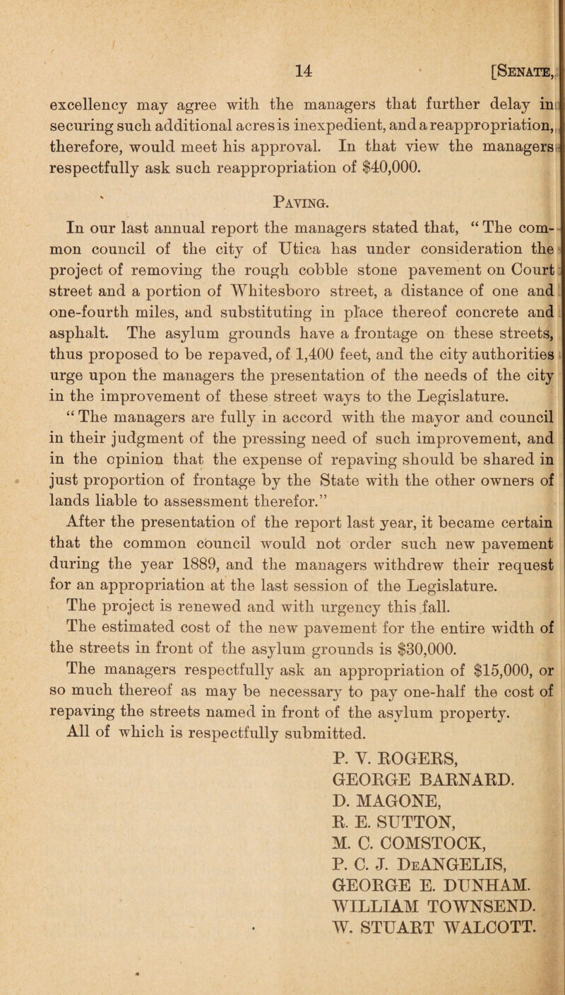 excellency may agree with the managers that further delay ini securing such additional acres is inexpedient, and a reappropriation,, therefore, would meet his approval. In that view the managers! respectfully ask such reappropriation of $40,000. Paving. In our last annual report the managers stated that, “ The com¬ mon council of the city of Utica has under consideration the project of removing the rough cobble stone pavement on Court street and a portion of Whitesboro street, a distance of one and one-fourth miles, and substituting in place thereof concrete and asphalt. The asylum grounds have a frontage on these streets, thus proposed to be repaved, of 1,400 feet, and the city authorities urge upon the managers the presentation of the needs of the city in the improvement of these street ways to the Legislature. “ The managers are fully in accord with the mayor and council in their judgment of the pressing need of such improvement, and in the opinion that the expense of repaving should be shared in just proportion of frontage by the State with the other owners of lands liable to assessment therefor.” After the presentation of the report last year, it became certain that the common council would not order such new pavement during the year 1889, and the managers withdrew their request for an appropriation at the last session of the Legislature. The project is renewed and with urgency this fall. The estimated cost of the new pavement for the entire width of the streets in front of the asjdum grounds is $30,000. The managers respectfully ask an appropriation of $15,000, or so much thereof as may be necessary to pay one-half the cost of repaving the streets named in front of the asylum property. All of which is respectfully submitted. P. Y. ROGERS, GEORGE BARNARD. D. MAGONE, R. E. SUTTON, M. C. COMSTOCK, P. C. J. DeANGELIS, GEORGE E. DUNHAM. WILLIAM TOWNSEND. W. STUART WALCOTT.