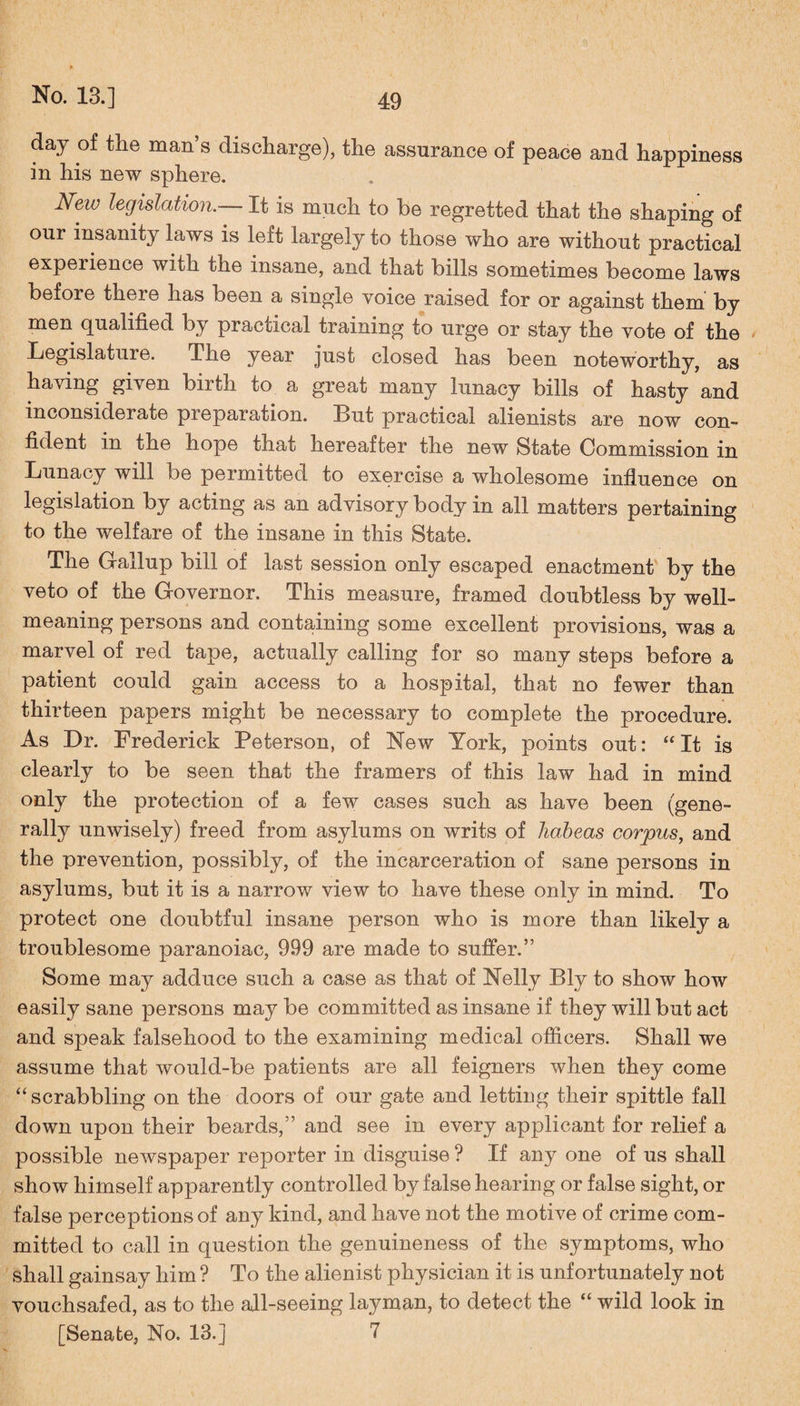 day of the man’s discharge), the assurance of peace and happiness in his new sphere. Neiv legislation.— It is much to be regretted that the shaping of our insanity laws is left largely to those who are without practical experience with the insane, and that bills sometimes become laws before there has been a single voice raised for or against them by men qualified by practical training to urge or stay the vote of the Legislature. The year just closed has been noteworthy, as having given buth to a great many lunacy bills of hasty and inconsiderate preparation. But practical alienists are now con¬ fident in the hope that hereafter the new State Commission in Lunacy will be permitted to exercise a wholesome influence on legislation by acting as an advisory body in all matters pertaining to the welfare of the insane in this State. The Gallup bill of last session only escaped enactment by the veto of the Governor. This measure, framed doubtless by well- meaning persons and containing some excellent provisions, was a marvel of red tape, actually calling for so many steps before a patient could gain access to a hospital, that no fewer than thirteen papers might be necessary to complete the procedure. As Dr. Frederick Peterson, of New York, points out: “It is clearly to be seen that the framers of this law had in mind only the protection of a few cases such as have been (gene¬ rally unwisely) freed from asylums on writs of habeas corpus, and the prevention, possibly, of the incarceration of sane persons in asylums, but it is a narrow view to have these only in mind. To protect one doubtful insane person who is more than likely a troublesome paranoiac, 999 are made to suffer.” Some may adduce such a case as that of Nelly Bly to show how easily sane persons may be committed as insane if they will but act and speak falsehood to the examining medical officers. Shall we assume that would-be patients are all feigners when they come “scrabbling on the doors of our gate and letting their spittle fall down upon their beards,” and see in every applicant for relief a possible newspaper reporter in disguise ? If any one of us shall show himself apparently controlled by false hearing or false sight, or false perceptions of any kind, and have not the motive of crime com¬ mitted to call in question the genuineness of the symptoms, who shall gainsay him ? To the alienist physician it is unfortunately not vouchsafed, as to the all-seeing layman, to detect the “ wild look in [Senate, No. 13. ] 7