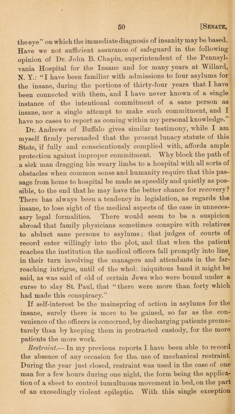 the eye ” on which the immediate diagnosis of insanity may be based. Have we not sufficient assurance of safeguard in the following opinion of Dr. John B. Chapin, superintendent of the Pennsyl¬ vania Hospital for the Insane and for many years at Willard, N. Y.: “I have been familiar with admissions to four asylums for the insane, during the portions of thirty-four years that I have been connected with them, and I have never known of a single instance of the intentional commitment of a sane person as insane, nor a single attempt to make such commitment, and I have no cases to report as coming within my personal knowledge.” Dr. Andrews of Buffalo gives similar testimony, while I am myself firmly persuaded that the present lunacy statute of this State, if fully and conscientiously complied with, affords ample protection against improper commitment. Why block the path of a sick man dragging his weary limbs to a hospital with all sorts of obstacles when common sense and humanity require that this pas¬ sage from home to hospital be made as speedily and quietly as pos¬ sible, to the end that he may have the better chance for recovery? There has always been a tendency in legislation, as regards the insane, to lose sight of the medical aspects of the case in unneces¬ sary legal formalities. There would seem to be a suspicion abroad that family physicians sometimes conspire with relatives to abduct sane persons to asylums; that judges of courts of record enter willingly into the plot, and that when the patient reaches the institution the medical officers fall promptly into line? in their turn involving the managers and attendants in the far- reaching intrigue, until of the whole iniquitous band it might be said, as was said of old of certain Jews who were bound under a curse to slay St. Paul, that “ there were more than forty which had made this conspiracy.” If self-interest be the mainspring of action in asylums for the insane, surely there is more to be gained, so far as the con¬ venience of the officers is concerned, by discharging patients prema¬ turely than by keeping them in protracted custody, for the more patients the more work. Restraint.— In my previous reports I have been able to record the absence of any occasion for the use of mechanical restraint. During the year just closed, restraint was used in the case of one man for a few hours during one night, the form being the applica¬ tion of a sheet to control tumultuous movement in bed, on the part of an exceedingly violent epileptic. With this single exception