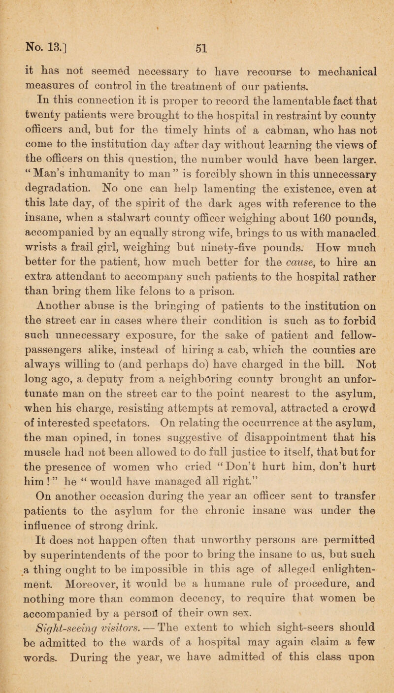 i No. 13.] 51 it has not seemed necessary to have recourse to mechanical measures of control in the treatment of our patients. In this connection it is proper to record the lamentable fact that twenty patients were brought to the hospital in restraint by county officers and, but for the timely hints of a cabman, who has not come to the institution day after day without learning the views of the officers on this question, the number would have been larger. “ Man’s inhumanity to man ” is forcibly shown in this unnecessary degradation. No one can help lamenting the existence, even at this late day, of the spirit of the dark ages with reference to the insane, when a stalwart county officer weighing about 160 pounds, accompanied by an equally strong wife, brings to us with manacled wrists a frail girl, weighing but ninety-five pounds. How much better for the patient, how much better for the cause, to hire an extra attendant to accompany such patients to the hospital rather than bring them like felons to a prison. Another abuse is the bringing of patients to the institution on the street car in cases where their condition is such as to forbid such unnecessary exposure, for the sake of patient and fellow- passengers alike, instead of hiring a cab, which the counties are always willing to (and perhaps do) have charged in the bill. Not long ago, a deputy from a neighboring county brought an unfor¬ tunate man on the street car to the point nearest to the asylum, when his charge, resisting attempts at removal, attracted a crowd of interested spectators. On relating the occurrence at the asylum, the man opined, in tones suggestive of disappointment that his muscle had not been allowed to do full justice to itself, that but for the presence of women who cried “ Don’t hurt him, don’t hurt him ! ” he “ would have managed all right.” On another occasion during the year an officer sent to transfer patients to the asylum for the chronic insane was under the influence of strong drink. It does not happen often that unworthy persons are permitted by superintendents of the poor to bring the insane to us, but such a thing ought to be impossible in this age of alleged enlighten¬ ment. Moreover, it would be a humane rule of procedure, and nothing more than common decency, to require that women be accompanied by a person of their own sex. Sightseeing visitors. — The extent to which sight-seers should be admitted to the wards of a hospital may again claim a few words. During the year, we have admitted of this class upon