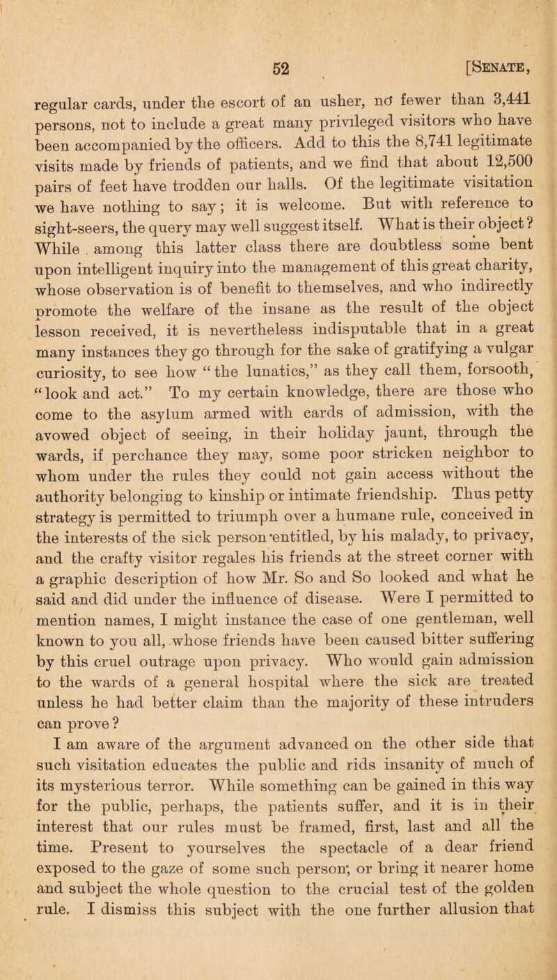 regular cards, under tlie escort of an uslier, no' fewer than 3,441 persons, not to include a great many privileged visitors who have been accompanied by the officers. Add to this the 8,741 legitimate visits made by friends of patients, and we find that about 12,500 pairs of feet have trodden our halls. Of the legitimate visitation we have nothing to say; it is welcome. But with reference to sight-seers, the query may well suggest itself. What is their object ? While among this latter class there are doubtless some bent upon intelligent inquiry into the management of this great charity, whose observation is of benefit to themselves, and who indirectly oromote the welfare of the insane as the result of tne object jk. lesson received, it is nevertheless indisputable that in a great many instances they go through for the sake of gratifying a vulgar curiosity, to see how “ the lunatics,” as they call them, forsooth^ “look and act.” To my certain knowledge, there are those who come to the asylum armed with cards of admission, with the avowed object of seeing, in their holiday jaunt, through the wards, if perchance they may, some poor stricken neighbor to whom under the rules they could not gain access without the authority belonging to kinship or intimate friendship. Thus petty strategy is permitted to triumph over a humane rule, conceived in the interests of the sick person‘entitled, by his malady, to privacy, and the crafty visitor regales his friends at the street corner with a graphic description of how Mr. So and So looked and what he said and did under the influence of disease. Were I permitted to mention names, I might instance the case of one gentleman, well known to you all, whose friends have been caused bitter suffering by this cruel outrage upon privacy. Who would gain admission to the wards of a general hospital where the sick are treated unless he had better claim than the majority of these intruders can prove ? I am aware of the argument advanced on the other side that such visitation educates the public and rids insanity of much of its mysterious terror. While something can be gained in this way for the public, perhaps, the patients suffer, and it is in their interest that our rules must be framed, first, last and all the time. Present to yourselves the spectacle of a dear friend exposed to the gaze of some such person; or bring it nearer home and subject the whole question to the crucial test of the golden rule. I dismiss this subject with the one further allusion that