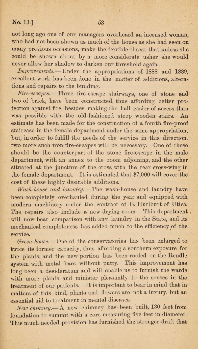 not long ago one of onr managers overheard an incensed woman, who had not been shown as much of the house as she had seen on many previous occasions, make the terrible threat that unless she could be shown about by a more considerate usher she would never allow her shadow to darken our threshold again. Improvements.— Under the appropriations of 1888 and 1889, excellent work has been done in the matter of additions, altera¬ tions and repairs to the building. Fire-escapes.— Three fire-escape stairways, one of stone and two of brick, have been constructed, thus affording better pro¬ tection against fiie, besides making the hall easier of access than was possible with the old-fashioned steep wooden stairs. An estimate has been made for the construction of a fourth fire-proof staircase in the female department under the same appropriation, but, in order to fulfill the needs of the service in this direction, two more such iron fire-escapes will be necessary. One of these should be the counterpart of the stone fire-escape in the male department, with an annex to the room adjoining, and the other situated at the juncture of the cross with the rear cross-wing in the female department. It is estimated that $7,000 will cover the cost of these highly desirable additions. Wash-house and laundry.— The wash-house and laundry have been completely overhauled during the year and equipped with modern machinery under the contract of E. Hurlburt of Utica. The repairs also include a new drying-room. This department will now bear comparison with any laundry in the State, and its mechanical completeness has added much to the efficiency of the service. Green-house.— One of the conservatories has been enlarged to twice its former capacity, thus affording a southern exposure for the plants, and the new portion has been roofed on the Rendle system with metal bars without putty. This improvement has long been a desideratum and will enable us to furnish the wards with more plants and minister pleasantly to the senses in the treatment of our patients. It is important to bear in mind that in matters of this kind, plants and flowers are not a luxury, but an essential aid to treatment in mental diseases. New chimney.— A new chimney has been built, 130 feet from foundation to summit with a core measuring five feet in diameter. This much needed provision has furnished the stronger draft that