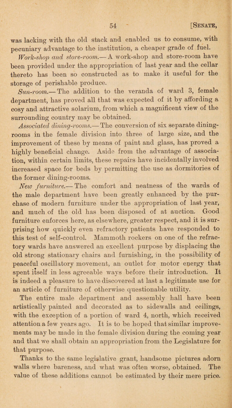 was lacking with, the old stack and enabled us to consume, with pecuniary advantage to the institution, a cheaper grade of fuel. Workshop and store-room.— A work-shop and store-room have been provided under the appropriation of last year and the cellar thereto has been so constructed as to make it useful for the storage of perishable produce. Sun-room.— The addition to the veranda of ward 3, female department, has proved all that was expected of it by affording a cosy and attractive solarium, from which a magnificent view of the surrounding country may be obtained. Associated dining-rooms.— The conversion of six separate dining¬ rooms in the female division into three of large size, and the improvement of these by means of paint and glass, has proved a highly beneficial change. Aside from the advantage of associa¬ tion, within certain limits, these repairs have incidentally involved increased space for beds by permitting the use as dormitories of the former dining-rooms. New furniture.— The comfort and neatness of the wards of the male department have been greatly enhanced by the pur¬ chase of modern furniture under the appropriation of last year, and much of the old has been disposed of at auction. Good furniture enforces here, as elsewhere, greater respect, and it is sur¬ prising how quickly even refractory patients have responded to this test of self-control. Mammoth rockers on one of the refrac¬ tory wards have answered an excellent purpose by displacing the old strong stationary chairs and furnishing, in the possibility of peaceful oscillatory movement, an outlet for motor energy that spent itself in less agreeable ways before their introduction. It is indeed a pleasure to have discovered at last a legitimate use for an article of furniture of otherwise questionable utility. The entire male department and assembly hall have been artistically painted and decorated as to sidewalls and ceilings, with the exception of a portion of ward 4, north, which received attention a few years ago. It is to be hoped that similar improve¬ ments may be made in the female division during the coming year and that we shall obtain an appropriation from the Legislature for that purpose. Thanks to the same legislative grant, handsome pictures adorn walls where bareness, and what was often worse, obtained. The value of these additions cannot be estimated by their mere price.